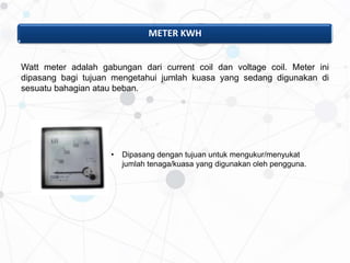 METER KWH
Watt meter adalah gabungan dari current coil dan voltage coil. Meter ini
dipasang bagi tujuan mengetahui jumlah kuasa yang sedang digunakan di
sesuatu bahagian atau beban.
• Dipasang dengan tujuan untuk mengukur/menyukat
jumlah tenaga/kuasa yang digunakan oleh pengguna.
 