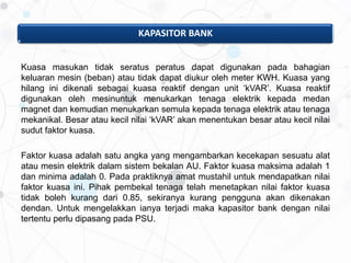 KAPASITOR BANK
Kuasa masukan tidak seratus peratus dapat digunakan pada bahagian
keluaran mesin (beban) atau tidak dapat diukur oleh meter KWH. Kuasa yang
hilang ini dikenali sebagai kuasa reaktif dengan unit ‘kVAR’. Kuasa reaktif
digunakan oleh mesinuntuk menukarkan tenaga elektrik kepada medan
magnet dan kemudian menukarkan semula kepada tenaga elektrik atau tenaga
mekanikal. Besar atau kecil nilai ‘kVAR’ akan menentukan besar atau kecil nilai
sudut faktor kuasa.
Faktor kuasa adalah satu angka yang mengambarkan kecekapan sesuatu alat
atau mesin elektrik dalam sistem bekalan AU. Faktor kuasa maksima adalah 1
dan minima adalah 0. Pada praktiknya amat mustahil untuk mendapatkan nilai
faktor kuasa ini. Pihak pembekal tenaga telah menetapkan nilai faktor kuasa
tidak boleh kurang dari 0.85, sekiranya kurang pengguna akan dikenakan
dendan. Untuk mengelakkan ianya terjadi maka kapasitor bank dengan nilai
tertentu perlu dipasang pada PSU.
 