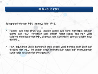 PAPAN SUIS KECIL
Tahap perlindungan PSU lazimnya ialah IP42.
• Papan suis kecil (PSK/SSB) adalah papan suis yang mendapat bekalan
utama dari PSU. Perkataan kecil adalah relatif sebab ada PSK yang
saiznya lebih besar dari PSU ditempat lain. Kecil disini bermakna lebih kecil
dari PSU.
• PSK digunakan untuk bangunan atau beban yang berada agak jauh dan
terasing dari PSU. Ini adalah untuk menjimatkan kabel dan memudahkan
kerja-kerja kawalan dan senggaraan.
 