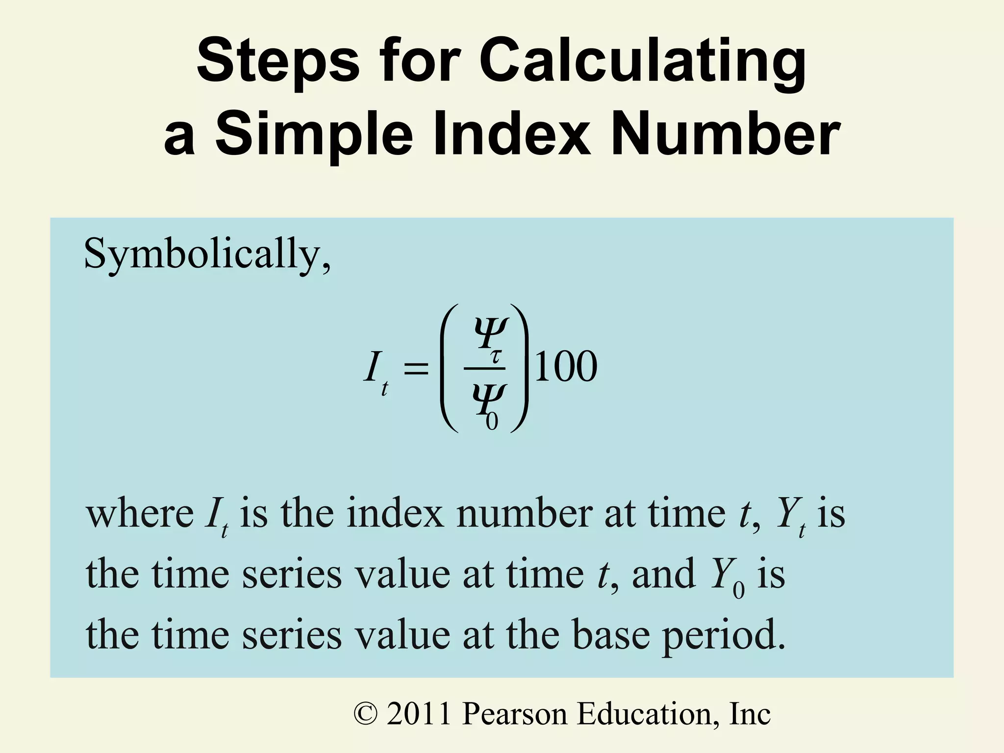 Steps for Calculating
a Simple Index Number
Symbolically,
 Ψ
I t =  τ  100
Ψ
0
where It is the index number at time t, Yt is
the time series value at time t, and Y0 is
the time series value at the base period.
© 2011 Pearson Education, Inc

 