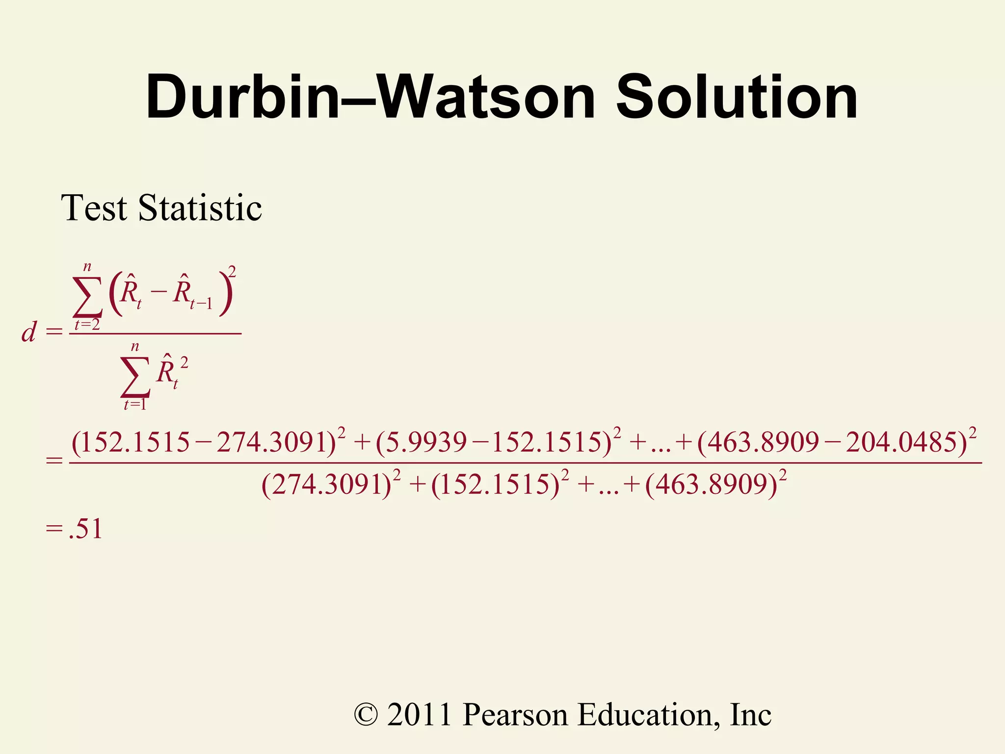 Durbin–Watson Solution
Test Statistic

∑(
n

d=

ˆ ˆ
Rt − Rt −1

t =2

)

2

n

Rt 2
∑ˆ
t =1

(152.1515 − 274.3091) 2 + (5.9939 − 152.1515) 2 + ... + (463.8909 − 204.0485) 2
=
(274.3091) 2 + (152.1515) 2 + ... + (463.8909) 2
= .51

© 2011 Pearson Education, Inc

 