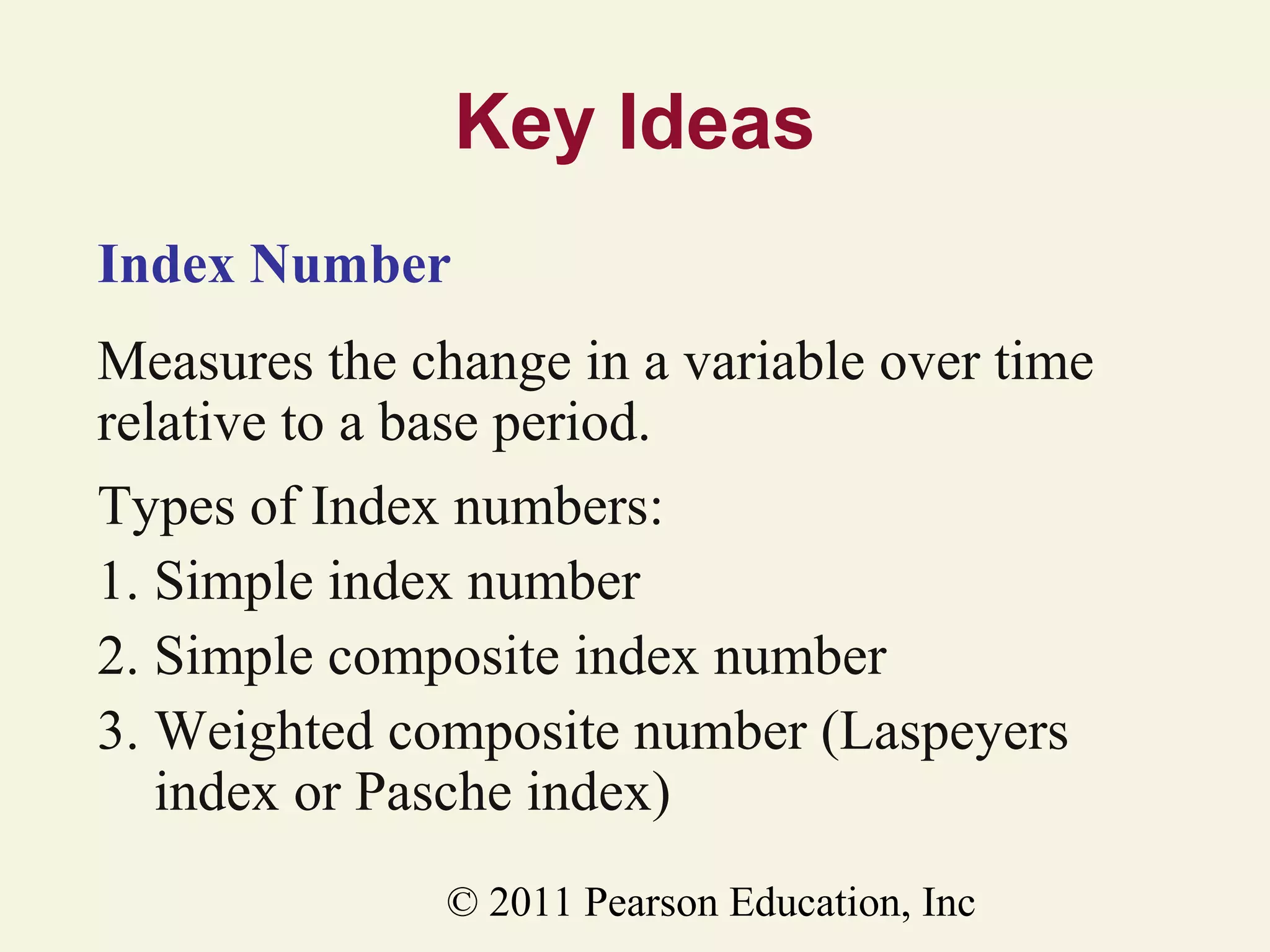 Key Ideas
Index Number
Measures the change in a variable over time
relative to a base period.
Types of Index numbers:
1. Simple index number
2. Simple composite index number
3. Weighted composite number (Laspeyers
index or Pasche index)
© 2011 Pearson Education, Inc

 