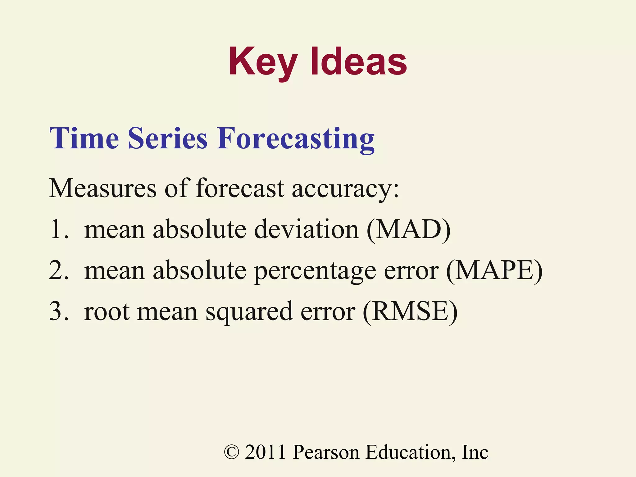 Key Ideas
Time Series Forecasting
Measures of forecast accuracy:
1. mean absolute deviation (MAD)
2. mean absolute percentage error (MAPE)
3. root mean squared error (RMSE)

© 2011 Pearson Education, Inc

 