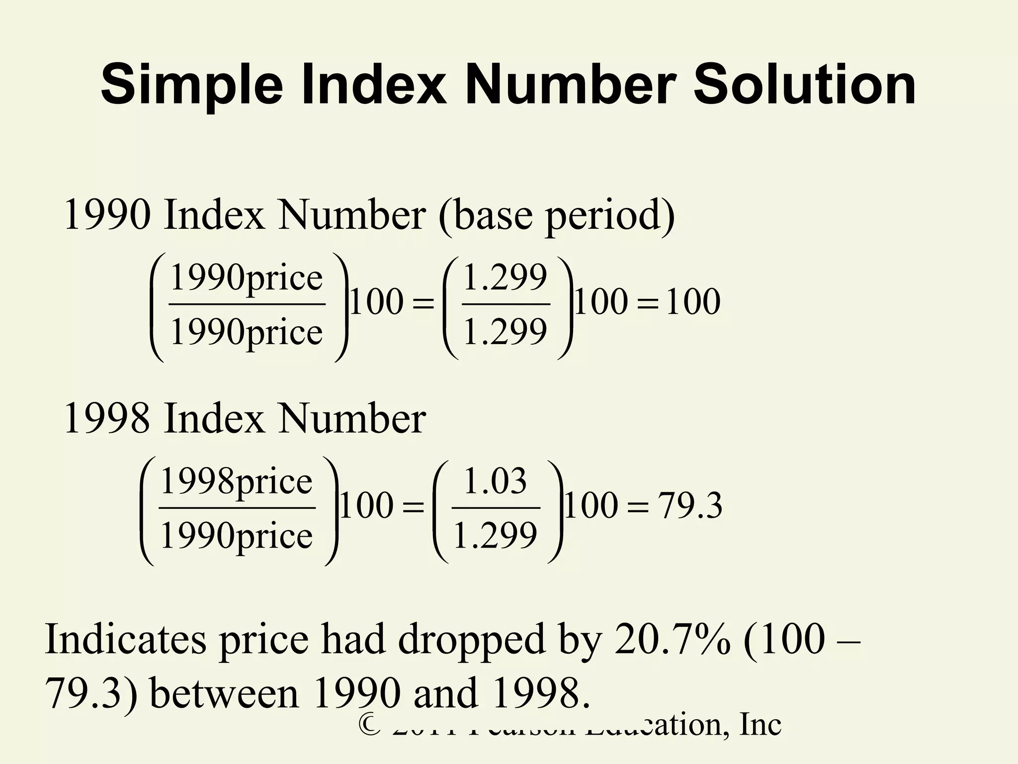 Simple Index Number Solution
1990 Index Number (base period)
 1990price 
 1.299 

100 = 
100 = 100
 1.299 
 1990price 

1998 Index Number
 1998price 
 1.03 

100 = 
100 = 79.3
 1.299 
 1990price 

Indicates price had dropped by 20.7% (100 –
79.3) between 1990 and 1998.
© 2011 Pearson Education, Inc

 