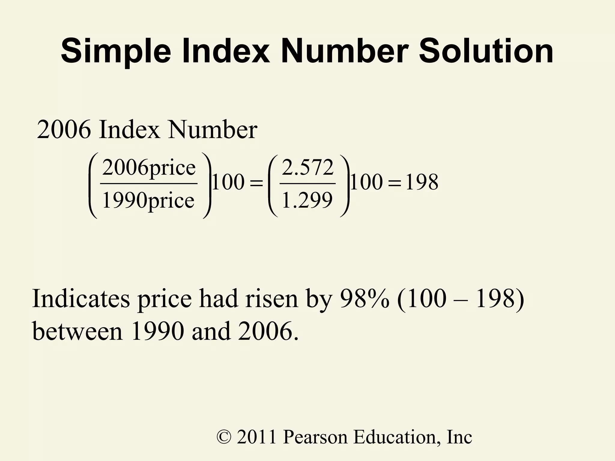 Simple Index Number Solution
2006 Index Number
 2006price 
 2.572 

100 = 
100 = 198
 1.299 
 1990price 

Indicates price had risen by 98% (100 – 198)
between 1990 and 2006.

© 2011 Pearson Education, Inc

 