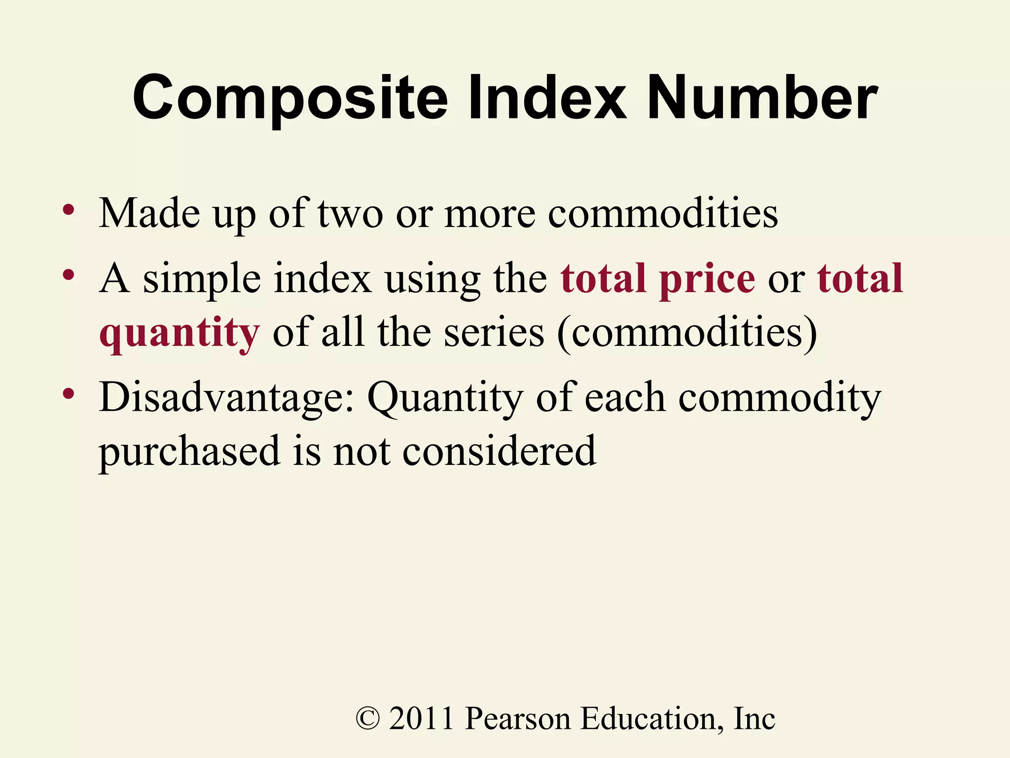Composite Index Number
• Made up of two or more commodities
• A simple index using the total price or total
quantity of all the series (commodities)
• Disadvantage: Quantity of each commodity
purchased is not considered

© 2011 Pearson Education, Inc

 