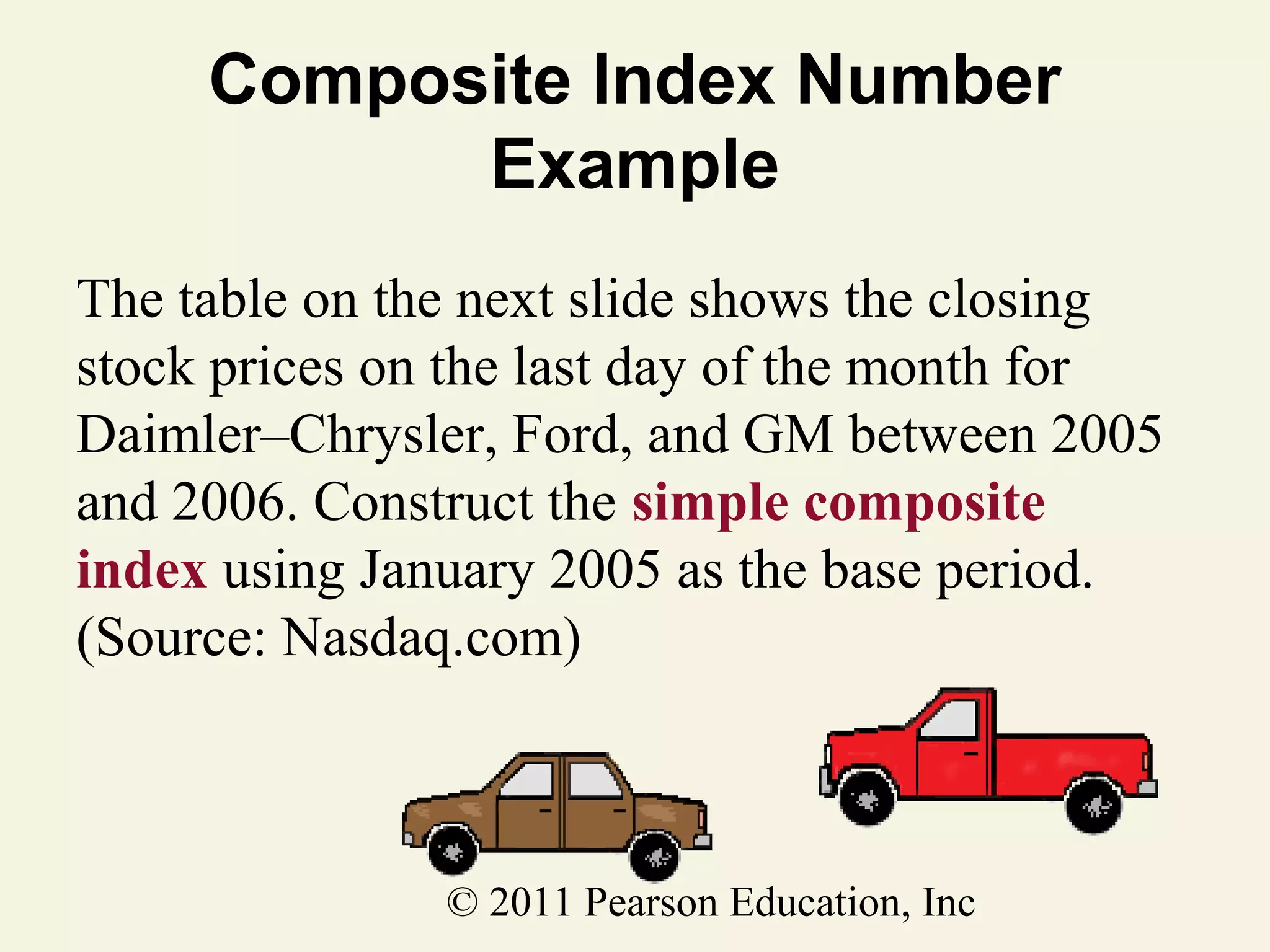 Composite Index Number
Example
The table on the next slide shows the closing
stock prices on the last day of the month for
Daimler–Chrysler, Ford, and GM between 2005
and 2006. Construct the simple composite
index using January 2005 as the base period.
(Source: Nasdaq.com)

© 2011 Pearson Education, Inc

 