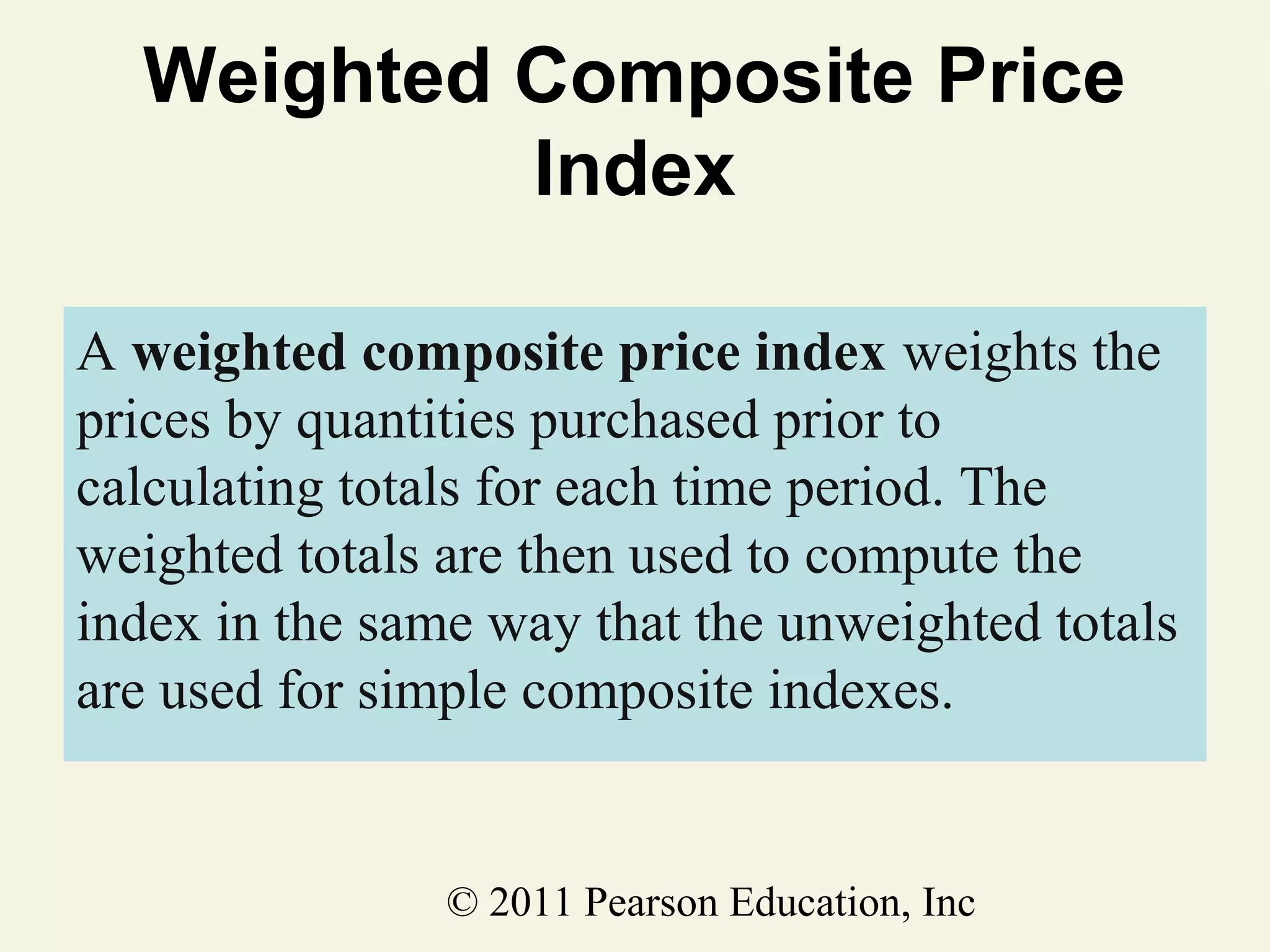 Weighted Composite Price
Index
A weighted composite price index weights the
prices by quantities purchased prior to
calculating totals for each time period. The
weighted totals are then used to compute the
index in the same way that the unweighted totals
are used for simple composite indexes.

© 2011 Pearson Education, Inc

 