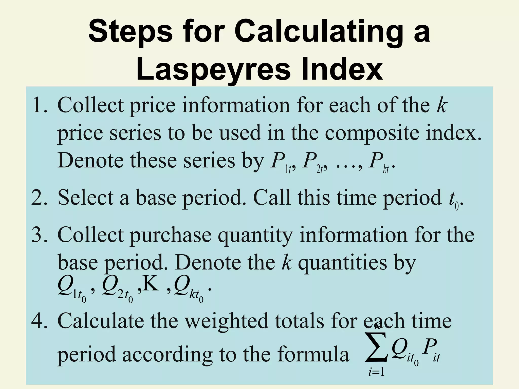 Steps for Calculating a
Laspeyres Index
1. Collect price information for each of the k
price series to be used in the composite index.
Denote these series by P1t, P2t, …, Pkt .
2. Select a base period. Call this time period t0.
3. Collect purchase quantity information for the
base period. Denote the k quantities by
Q1t , Q2t ,K ,Qkt .
0

0

0

4. Calculate the weighted totals for each time
κ
period according to the formula ∑ Qit0 Pit
© 2011 Pearson Education, Inc
i=1

 
