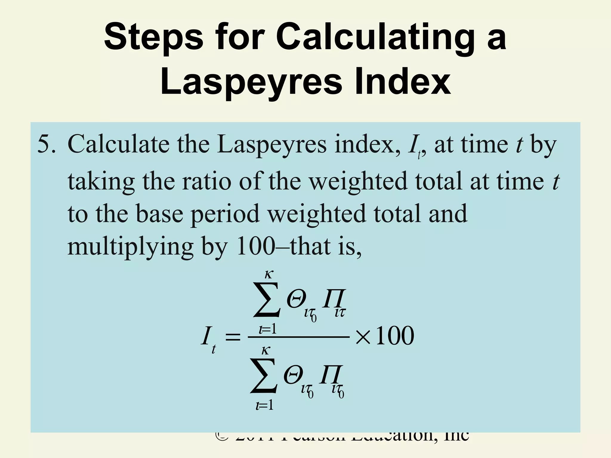 Steps for Calculating a
Laspeyres Index
5. Calculate the Laspeyres index, It, at time t by
taking the ratio of the weighted total at time t
to the base period weighted total and
multiplying by 100–that is,
κ

It =

∑Θ

ιτ0

Π
ιτ

∑Θ

ιτ0

Π
ιτ

ι=1
κ

ι=1

× 100

0

© 2011 Pearson Education, Inc

 