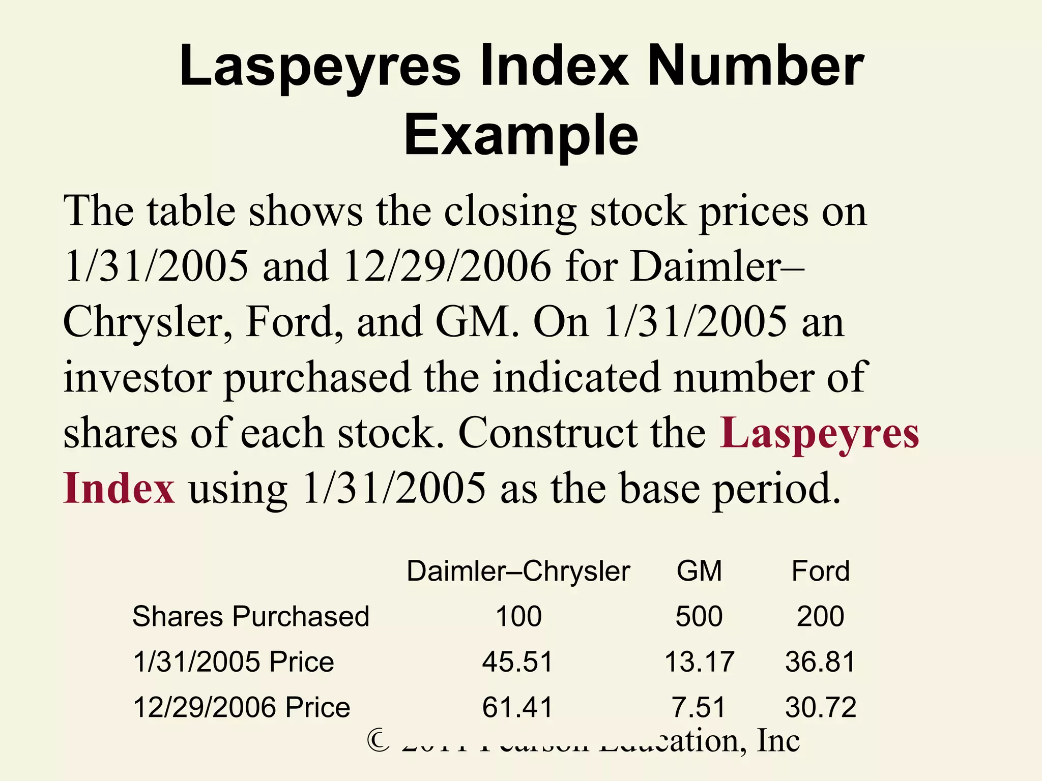 Laspeyres Index Number
Example
The table shows the closing stock prices on
1/31/2005 and 12/29/2006 for Daimler–
Chrysler, Ford, and GM. On 1/31/2005 an
investor purchased the indicated number of
shares of each stock. Construct the Laspeyres
Index using 1/31/2005 as the base period.
Daimler–Chrysler

GM

Ford

100

500

200

1/31/2005 Price

45.51

13.17

36.81

12/29/2006 Price

61.41

7.51

30.72

Shares Purchased

© 2011 Pearson Education, Inc

 