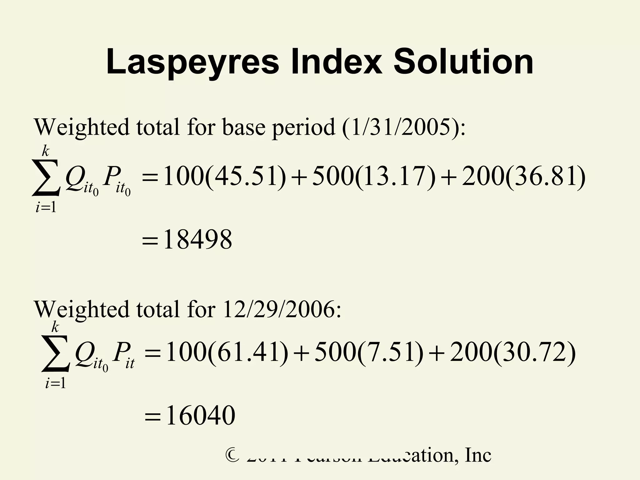 Laspeyres Index Solution
Weighted total for base period (1/31/2005):
k

∑Q
i =1

it0

Pit0 = 100(45.51) + 500(13.17) + 200(36.81)
= 18498

Weighted total for 12/29/2006:
k

∑Q
i =1

it0

Pit = 100(61.41) + 500(7.51) + 200(30.72)
= 16040
© 2011 Pearson Education, Inc

 