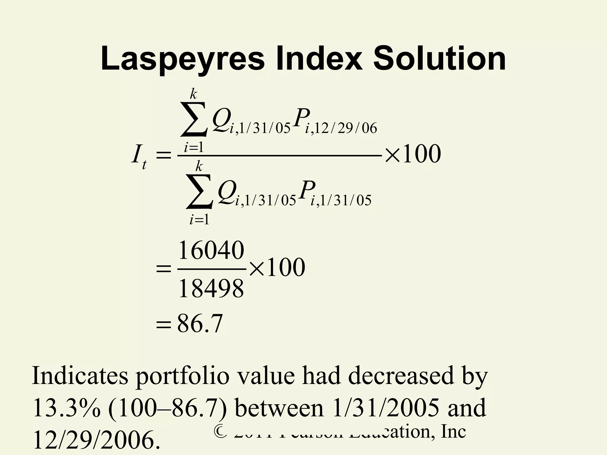 Laspeyres Index Solution
k

It =

∑Q
i =1
k

P

i ,1/ 31/ 05 i ,12 / 29 / 06

∑Q
i =1

×100

P

i ,1/ 31/ 05 i ,1/ 31/ 05

16040
=
× 100
18498
= 86.7
Indicates portfolio value had decreased by
13.3% (100–86.7) between 1/31/2005 and
© 2011 Pearson Education, Inc
12/29/2006.

 