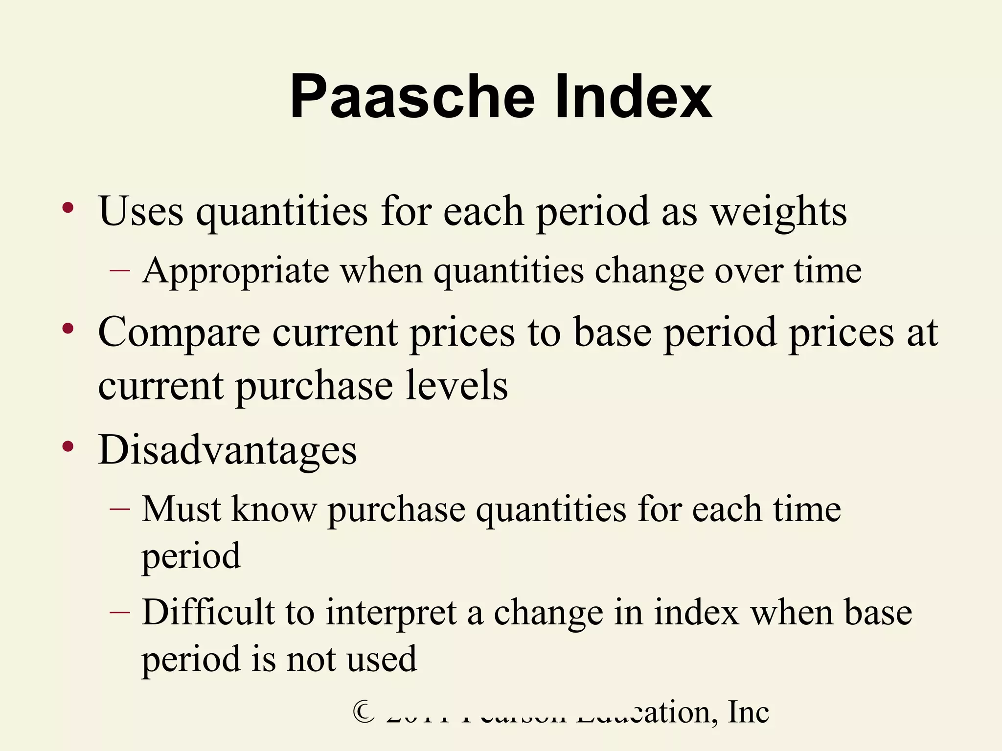Paasche Index
• Uses quantities for each period as weights
– Appropriate when quantities change over time

• Compare current prices to base period prices at
current purchase levels
• Disadvantages
– Must know purchase quantities for each time
period
– Difficult to interpret a change in index when base
period is not used
© 2011 Pearson Education, Inc

 