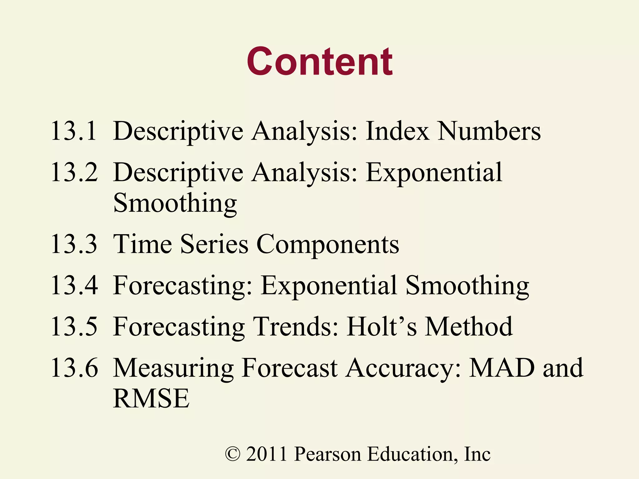 Content
13.1 Descriptive Analysis: Index Numbers
13.2 Descriptive Analysis: Exponential
Smoothing
13.3 Time Series Components
13.4 Forecasting: Exponential Smoothing
13.5 Forecasting Trends: Holt’s Method
13.6 Measuring Forecast Accuracy: MAD and
RMSE
© 2011 Pearson Education, Inc

 