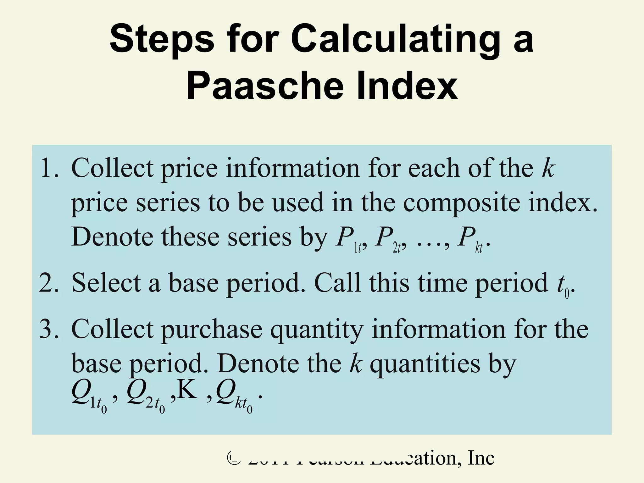 Steps for Calculating a
Paasche Index
1. Collect price information for each of the k
price series to be used in the composite index.
Denote these series by P1t, P2t, …, Pkt .
2. Select a base period. Call this time period t0.
3. Collect purchase quantity information for the
base period. Denote the k quantities by
Q1t , Q2t ,K ,Qkt .
0

0

0

© 2011 Pearson Education, Inc

 