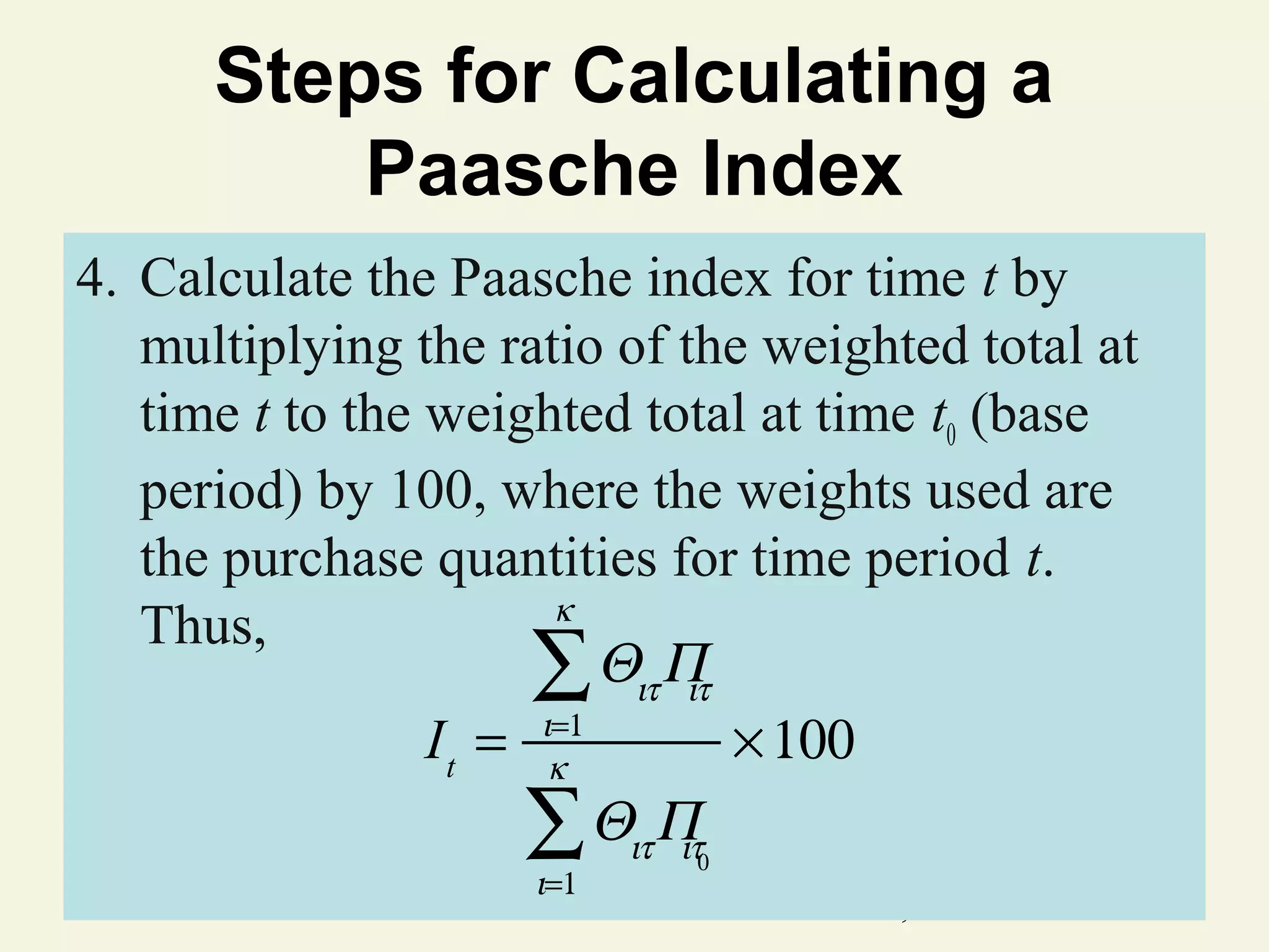 Steps for Calculating a
Paasche Index
4. Calculate the Paasche index for time t by
multiplying the ratio of the weighted total at
time t to the weighted total at time t0 (base
period) by 100, where the weights used are
the purchase quantities for time period t.
κ
Thus,
∑ Θιτ Π
ιτ
=1
I t = ικ
× 100
∑ Θιτ Π
ιτ
ι=1

0

© 2011 Pearson Education, Inc

 