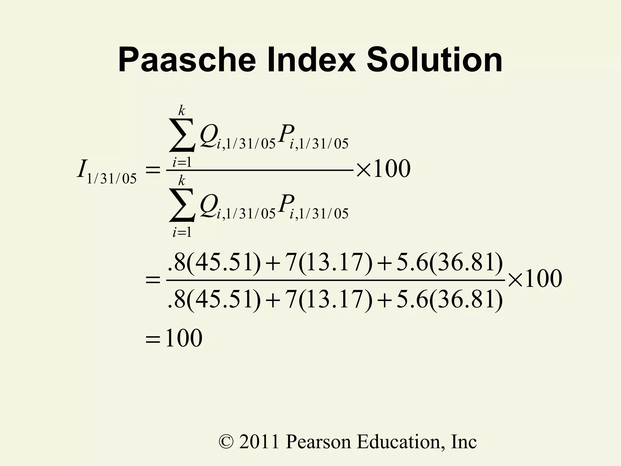 Paasche Index Solution
k

I1/ 31/ 05 =

∑Q

P

∑Q

P

i =1
k
i =1

i ,1/ 31/ 05 i ,1/ 31/ 05

×100

i ,1/ 31/ 05 i ,1/ 31/ 05

.8(45.51) + 7(13.17) + 5.6(36.81)
=
×100
.8(45.51) + 7(13.17) + 5.6(36.81)
= 100

© 2011 Pearson Education, Inc

 