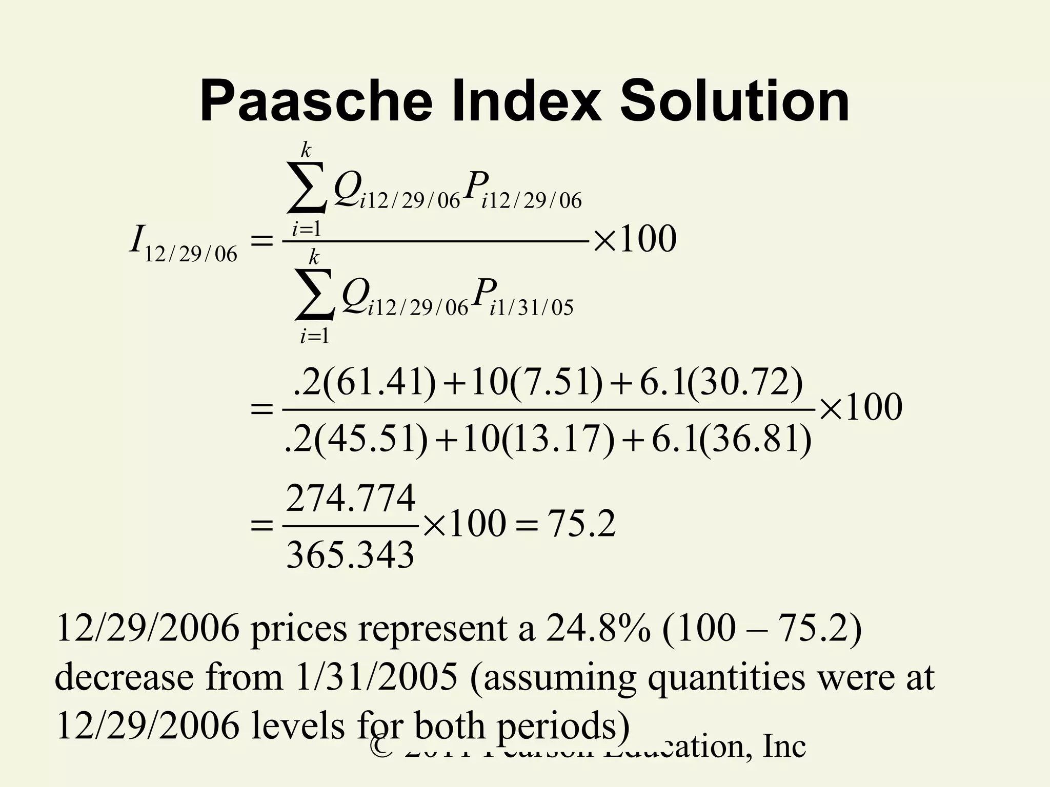 Paasche Index Solution
P
∑Q
k

I12 / 29 / 06 =

i =1
k

i12 / 29 / 06 i12 / 29 / 06

∑Q
i =1

× 100

P

i12 / 29 / 06 i1/ 31/ 05

.2(61.41) + 10(7.51) + 6.1(30.72)
=
×100
.2(45.51) + 10(13.17) + 6.1(36.81)
274.774
=
× 100 = 75.2
365.343

12/29/2006 prices represent a 24.8% (100 – 75.2)
decrease from 1/31/2005 (assuming quantities were at
12/29/2006 levels for2011 Pearson Education, Inc
both periods)
©

 