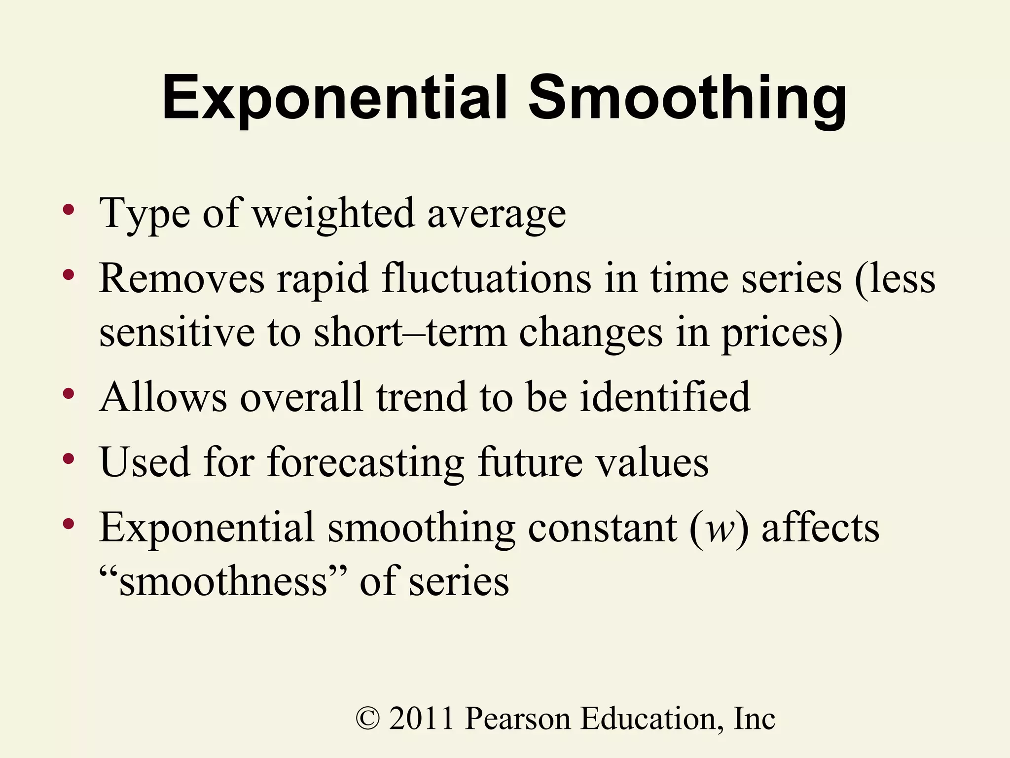 Exponential Smoothing
• Type of weighted average
• Removes rapid fluctuations in time series (less
sensitive to short–term changes in prices)
• Allows overall trend to be identified
• Used for forecasting future values
• Exponential smoothing constant (w) affects
“smoothness” of series
© 2011 Pearson Education, Inc

 