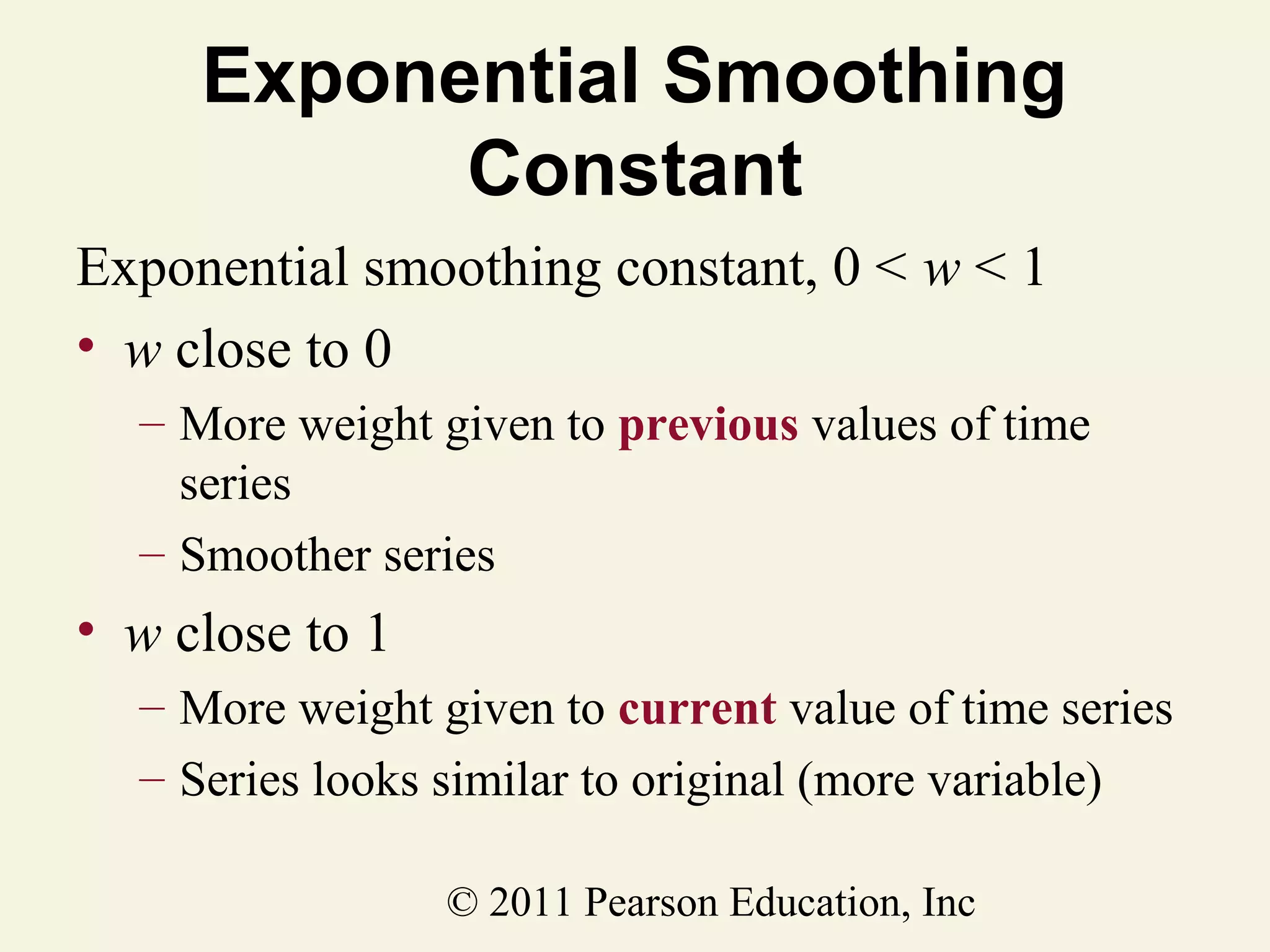 Exponential Smoothing
Constant
Exponential smoothing constant, 0 < w < 1
• w close to 0
– More weight given to previous values of time
series
– Smoother series

• w close to 1
– More weight given to current value of time series
– Series looks similar to original (more variable)
© 2011 Pearson Education, Inc

 