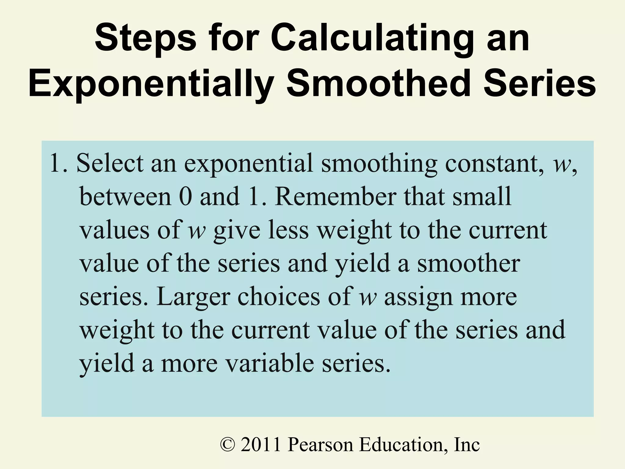 Steps for Calculating an
Exponentially Smoothed Series
1. Select an exponential smoothing constant, w,
between 0 and 1. Remember that small
values of w give less weight to the current
value of the series and yield a smoother
series. Larger choices of w assign more
weight to the current value of the series and
yield a more variable series.
© 2011 Pearson Education, Inc

 