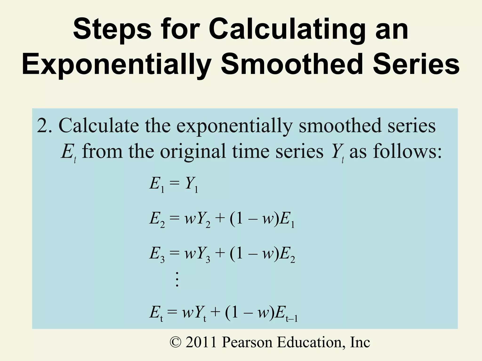 Steps for Calculating an
Exponentially Smoothed Series
2. Calculate the exponentially smoothed series
Et from the original time series Yt as follows:
E1 = Y1
E2 = wY2 + (1 – w)E1

…

E3 = wY3 + (1 – w)E2
Et = wYt + (1 – w)Et–1
© 2011 Pearson Education, Inc

 