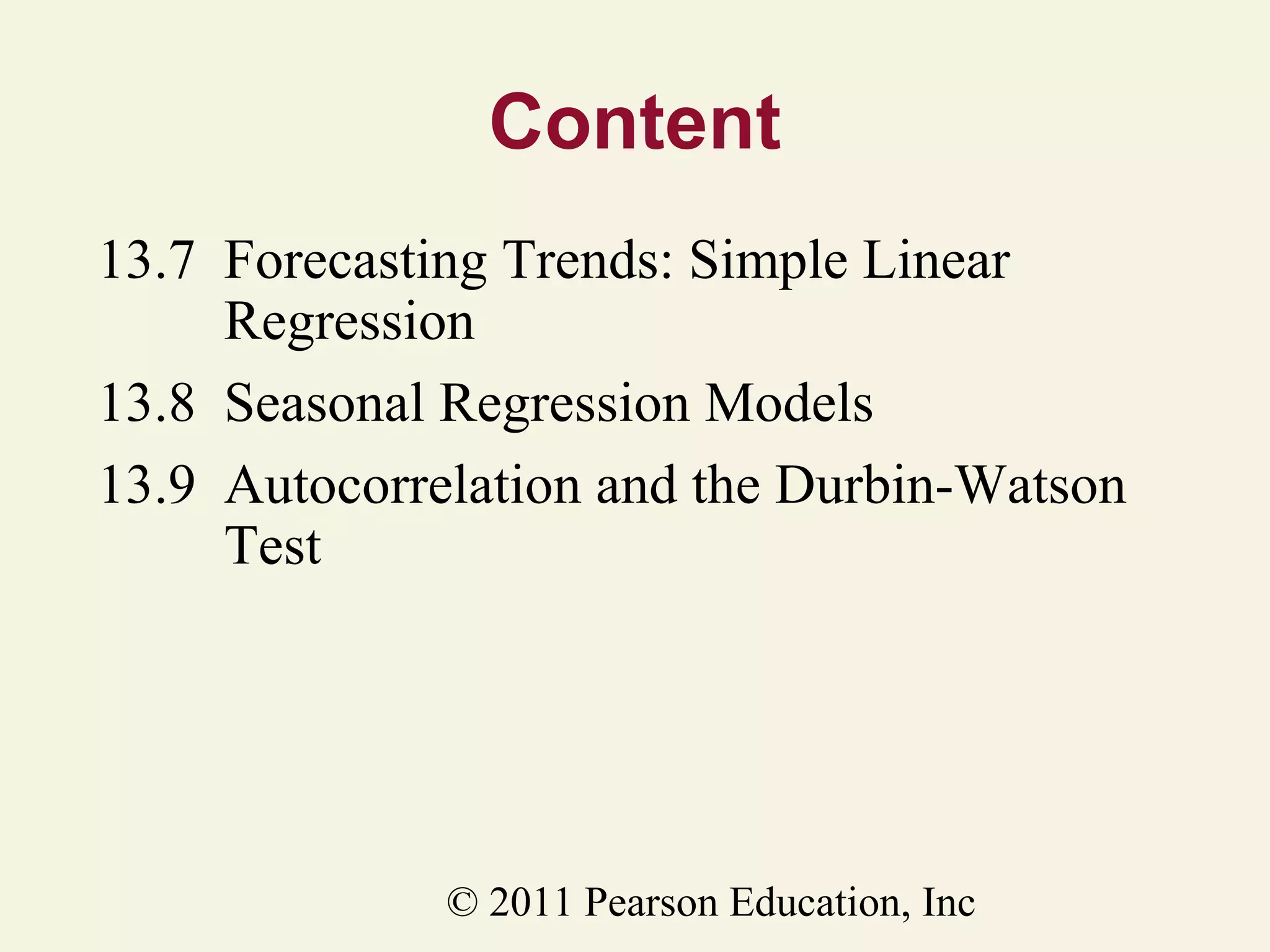 Content
13.7 Forecasting Trends: Simple Linear
Regression
13.8 Seasonal Regression Models
13.9 Autocorrelation and the Durbin-Watson
Test

© 2011 Pearson Education, Inc

 
