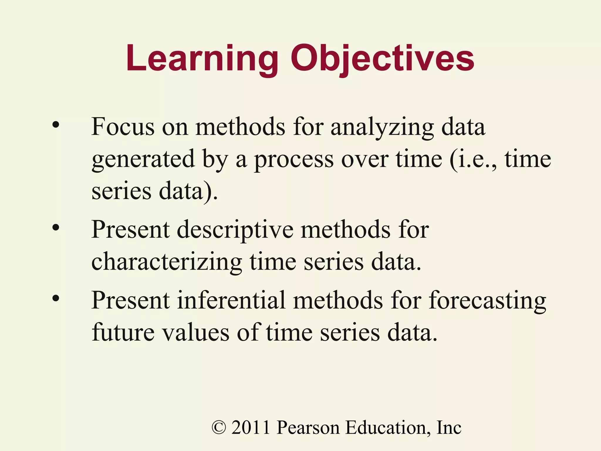 Learning Objectives
•

•
•

Focus on methods for analyzing data
generated by a process over time (i.e., time
series data).
Present descriptive methods for
characterizing time series data.
Present inferential methods for forecasting
future values of time series data.

© 2011 Pearson Education, Inc

 