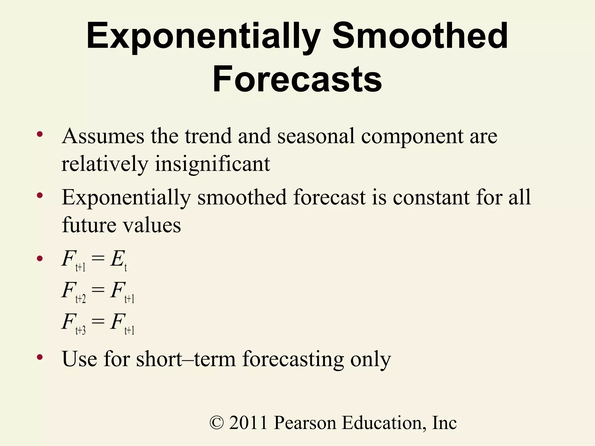Exponentially Smoothed
Forecasts
• Assumes the trend and seasonal component are
relatively insignificant
• Exponentially smoothed forecast is constant for all
future values
• Ft+1 = Et
Ft+2 = Ft+1
Ft+3 = Ft+1
• Use for short–term forecasting only
© 2011 Pearson Education, Inc

 