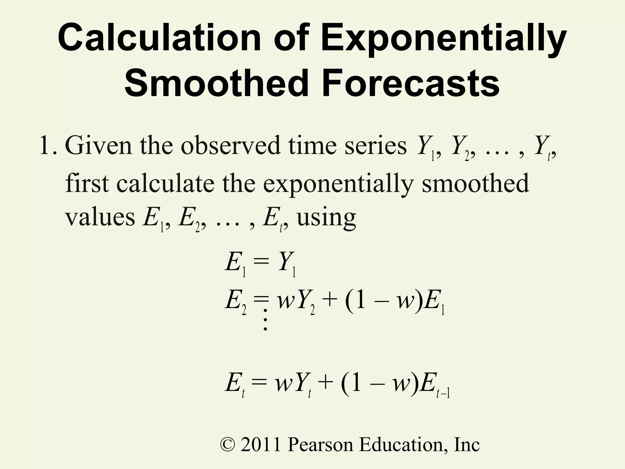 Calculation of Exponentially
Smoothed Forecasts
1. Given the observed time series Y1, Y2, … , Yt,
first calculate the exponentially smoothed
values E1, E2, … , Et, using
E1 = Y1
E2 = wY2 + (1 – w)E1
M
Et = wYt + (1 – w)Et –1
© 2011 Pearson Education, Inc

 