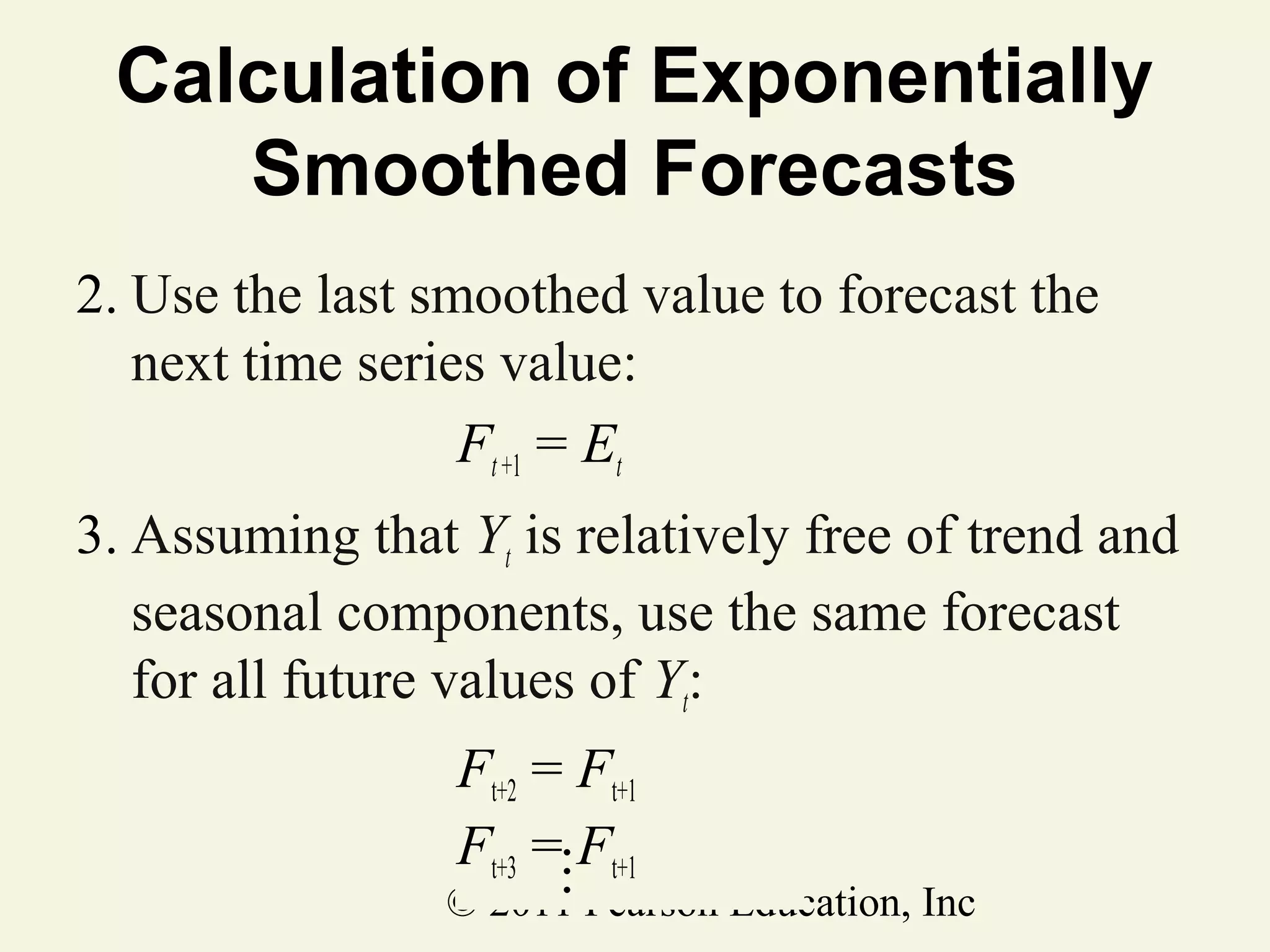Calculation of Exponentially
Smoothed Forecasts
2. Use the last smoothed value to forecast the
next time series value:
Ft +1 = Et
3. Assuming that Yt is relatively free of trend and
seasonal components, use the same forecast
for all future values of Yt:
Ft+2 = Ft+1
Ft+3 =MFt+1

© 2011 Pearson Education, Inc

 