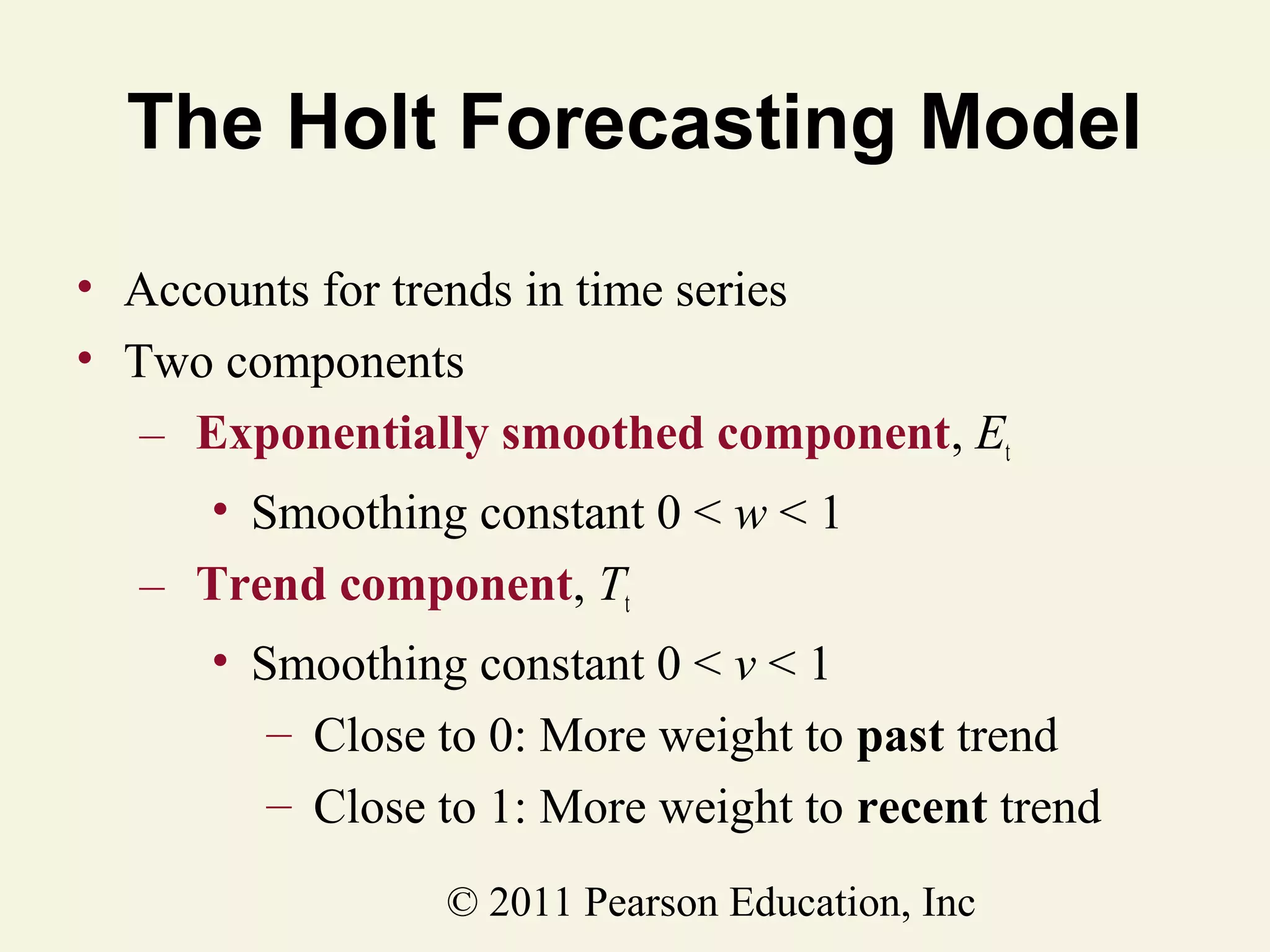 The Holt Forecasting Model
• Accounts for trends in time series
• Two components
– Exponentially smoothed component, Et
• Smoothing constant 0 < w < 1
– Trend component, Tt
• Smoothing constant 0 < v < 1
– Close to 0: More weight to past trend
– Close to 1: More weight to recent trend
© 2011 Pearson Education, Inc

 