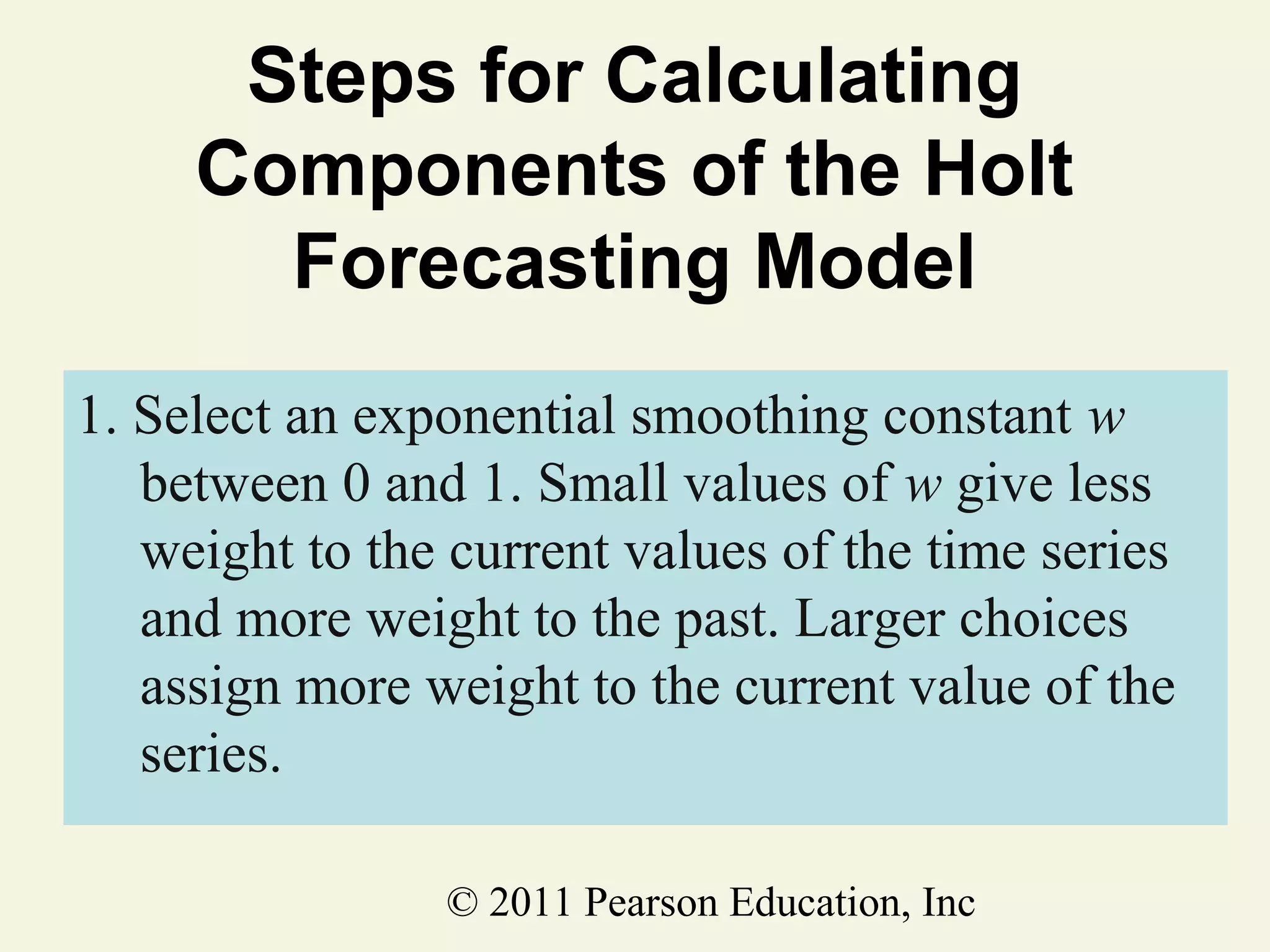 Steps for Calculating
Components of the Holt
Forecasting Model
1. Select an exponential smoothing constant w
between 0 and 1. Small values of w give less
weight to the current values of the time series
and more weight to the past. Larger choices
assign more weight to the current value of the
series.
© 2011 Pearson Education, Inc

 