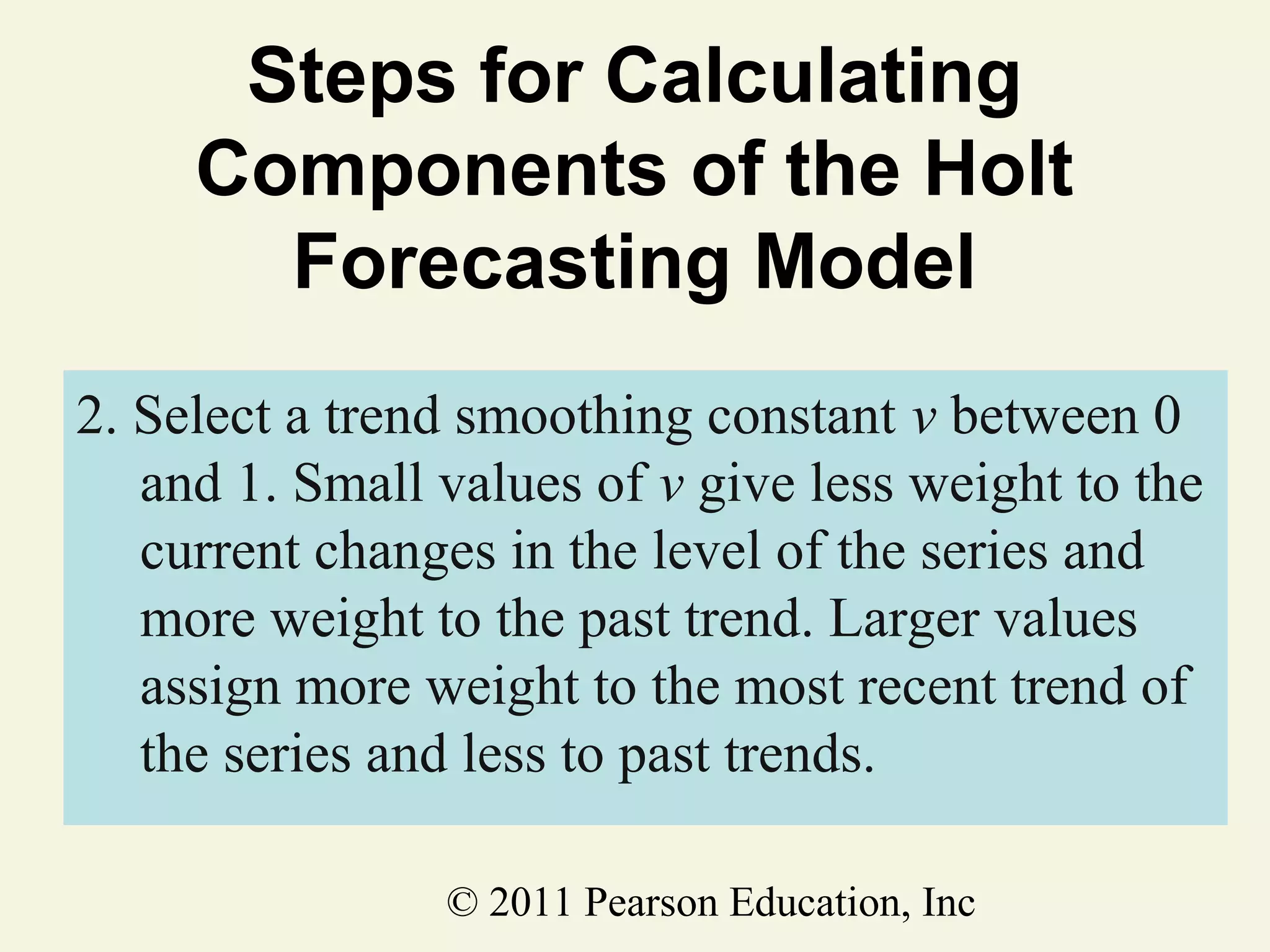 Steps for Calculating
Components of the Holt
Forecasting Model
2. Select a trend smoothing constant v between 0
and 1. Small values of v give less weight to the
current changes in the level of the series and
more weight to the past trend. Larger values
assign more weight to the most recent trend of
the series and less to past trends.
© 2011 Pearson Education, Inc

 
