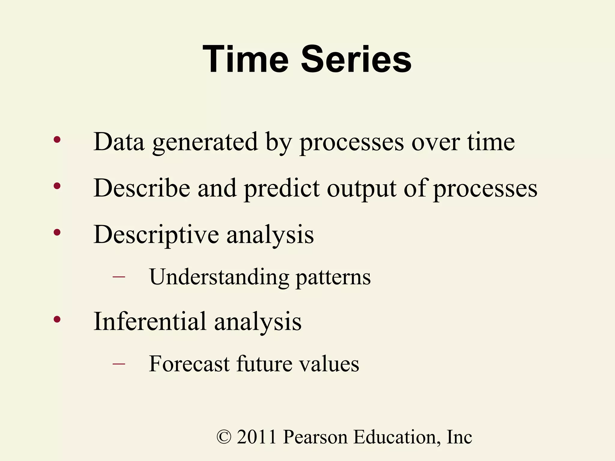 Time Series
•

Data generated by processes over time

•

Describe and predict output of processes

•

Descriptive analysis
–

•

Understanding patterns

Inferential analysis
–

Forecast future values
© 2011 Pearson Education, Inc

 