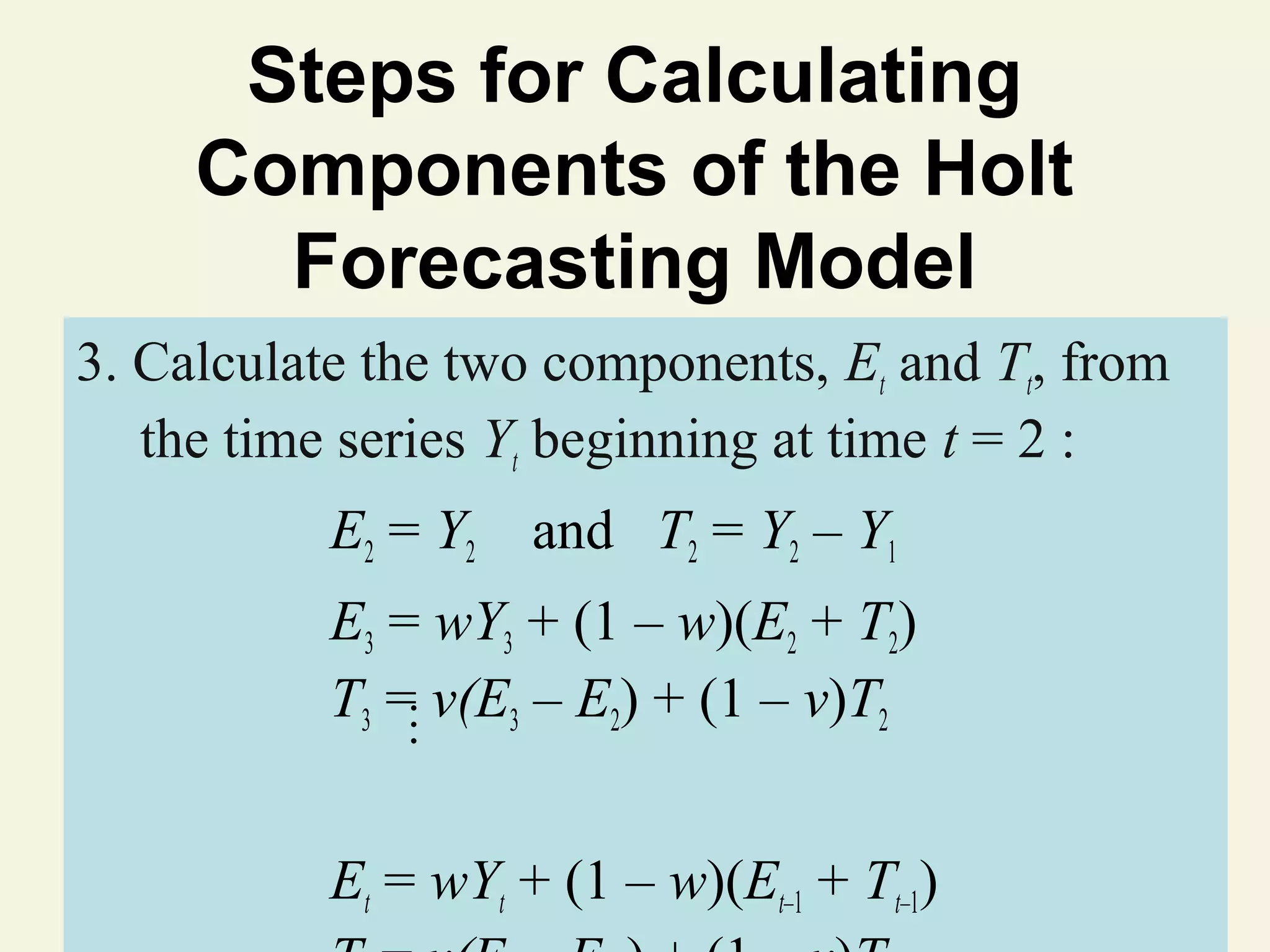 Steps for Calculating
Components of the Holt
Forecasting Model
3. Calculate the two components, Et and Tt, from
the time series Yt beginning at time t = 2 :
E2 = Y 2

and T2 = Y2 – Y1

…

E3 = wY3 + (1 – w)(E2 + T2)
T3 = v(E3 – E2) + (1 – v)T2
Et = wY2011(1 – w)(Et–1 + Tt–1)
© t + Pearson Education, Inc

 