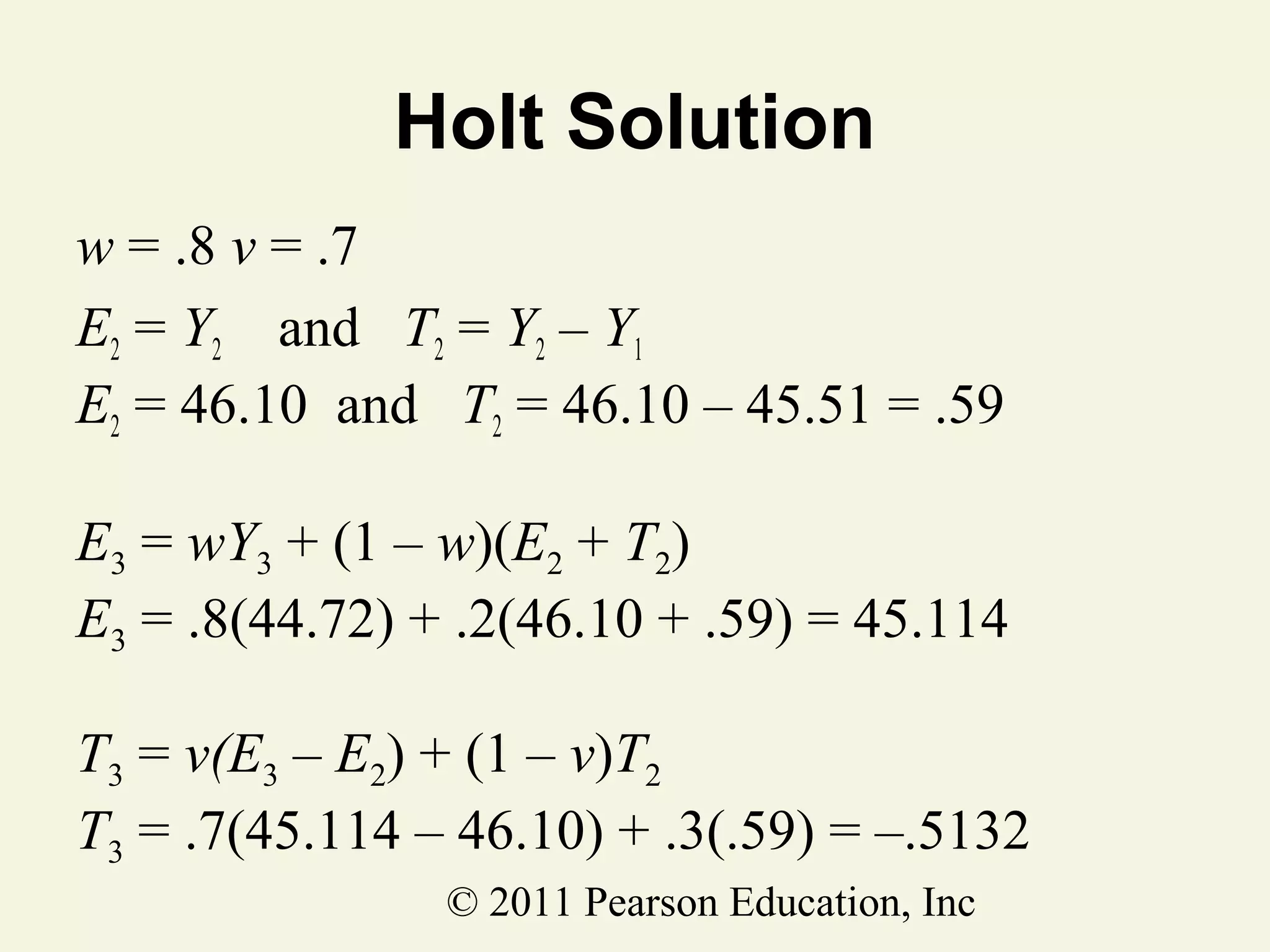 Holt Solution
w = .8 v = .7
E2 = Y2 and T2 = Y2 – Y1
E2 = 46.10 and T2 = 46.10 – 45.51 = .59
E3 = wY3 + (1 – w)(E2 + T2)
E3 = .8(44.72) + .2(46.10 + .59) = 45.114
T3 = v(E3 – E2) + (1 – v)T2
T3 = .7(45.114 – 46.10) + .3(.59) = –.5132
© 2011 Pearson Education, Inc

 
