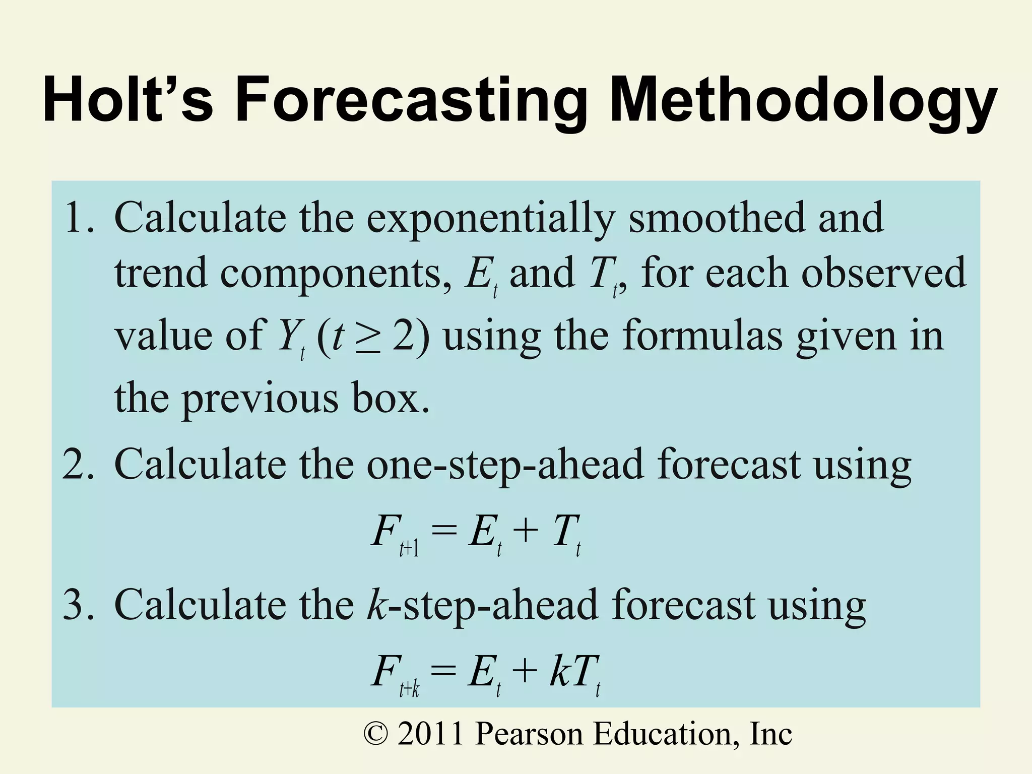 Holt’s Forecasting Methodology
1. Calculate the exponentially smoothed and
trend components, Et and Tt, for each observed
value of Yt (t ≥ 2) using the formulas given in
the previous box.
2. Calculate the one-step-ahead forecast using
Ft+1 = Et + Tt
3. Calculate the k-step-ahead forecast using
Ft+k = Et + kTt
© 2011 Pearson Education, Inc

 
