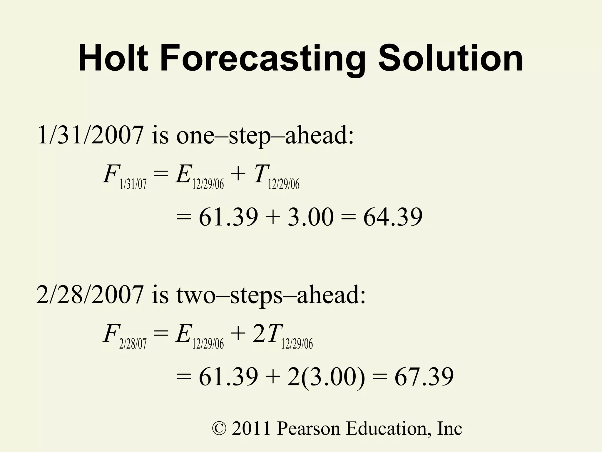 Holt Forecasting Solution
1/31/2007 is one–step–ahead:
F1/31/07 = E12/29/06 + T12/29/06
= 61.39 + 3.00 = 64.39
2/28/2007 is two–steps–ahead:
F2/28/07 = E12/29/06 + 2T12/29/06
= 61.39 + 2(3.00) = 67.39
© 2011 Pearson Education, Inc

 