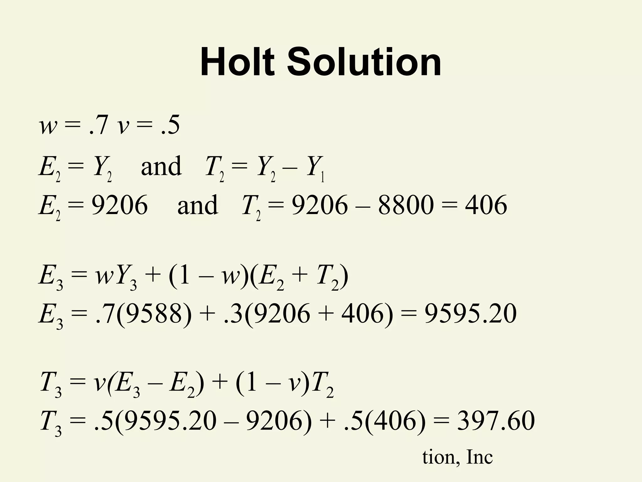 Holt Solution
w = .7 v = .5
E2 = Y2 and T2 = Y2 – Y1
E2 = 9206 and T2 = 9206 – 8800 = 406
E3 = wY3 + (1 – w)(E2 + T2)
E3 = .7(9588) + .3(9206 + 406) = 9595.20
T3 = v(E3 – E2) + (1 – v)T2
T3 = .5(9595.20 – 9206) + .5(406) = 397.60
© 2011 Pearson Education, Inc

 
