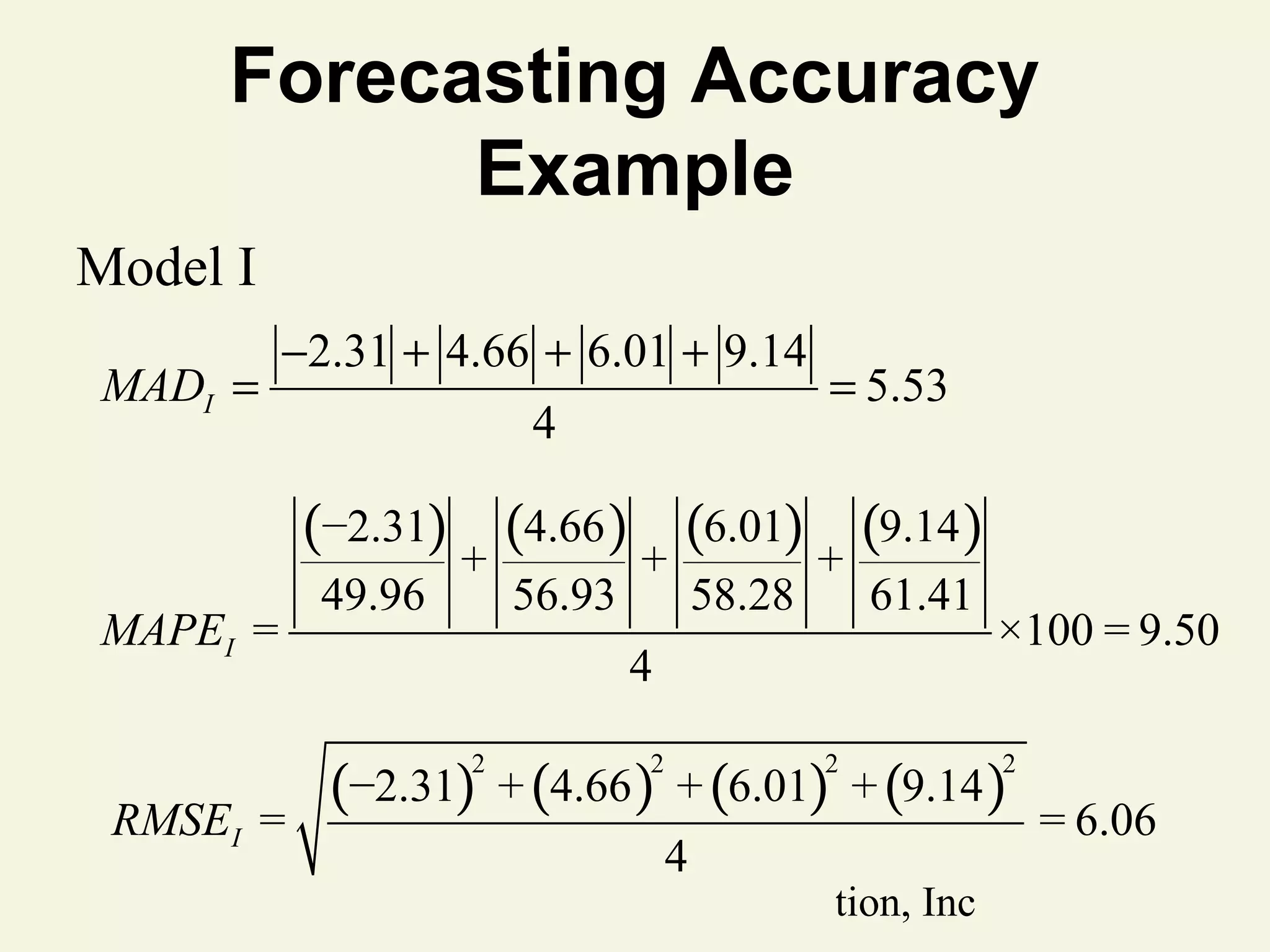 Forecasting Accuracy
Example
Model I
MADI =

−2.31 + 4.66 + 6.01 + 9.14
4

= 5.53

(−2.31) + (4.66 ) + (6.01) + (9.14 )
MAPEI =

49.96

56.93

61.41

4

×100 = 9.50

(−2.31) + (4.66 ) + (6.01) + (9.14 )
2

RMSEI =

58.28

2

2

4

© 2011 Pearson Education, Inc

2

= 6.06

 