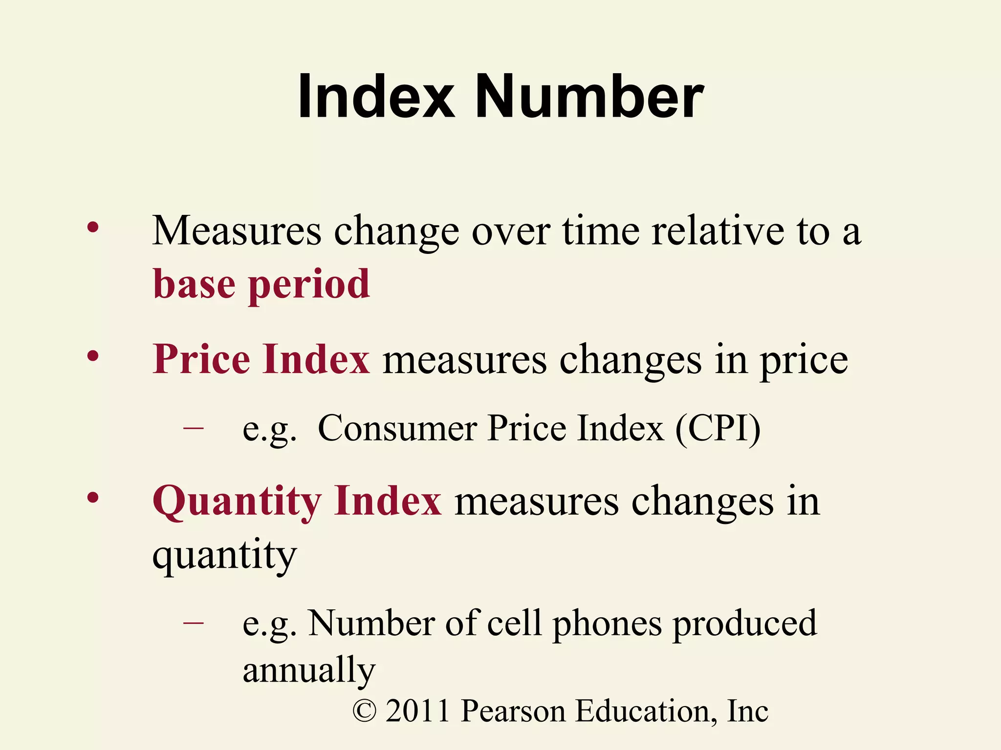 Index Number
•

Measures change over time relative to a
base period

•

Price Index measures changes in price
–

•

e.g. Consumer Price Index (CPI)

Quantity Index measures changes in
quantity
–

e.g. Number of cell phones produced
annually
© 2011 Pearson Education, Inc

 