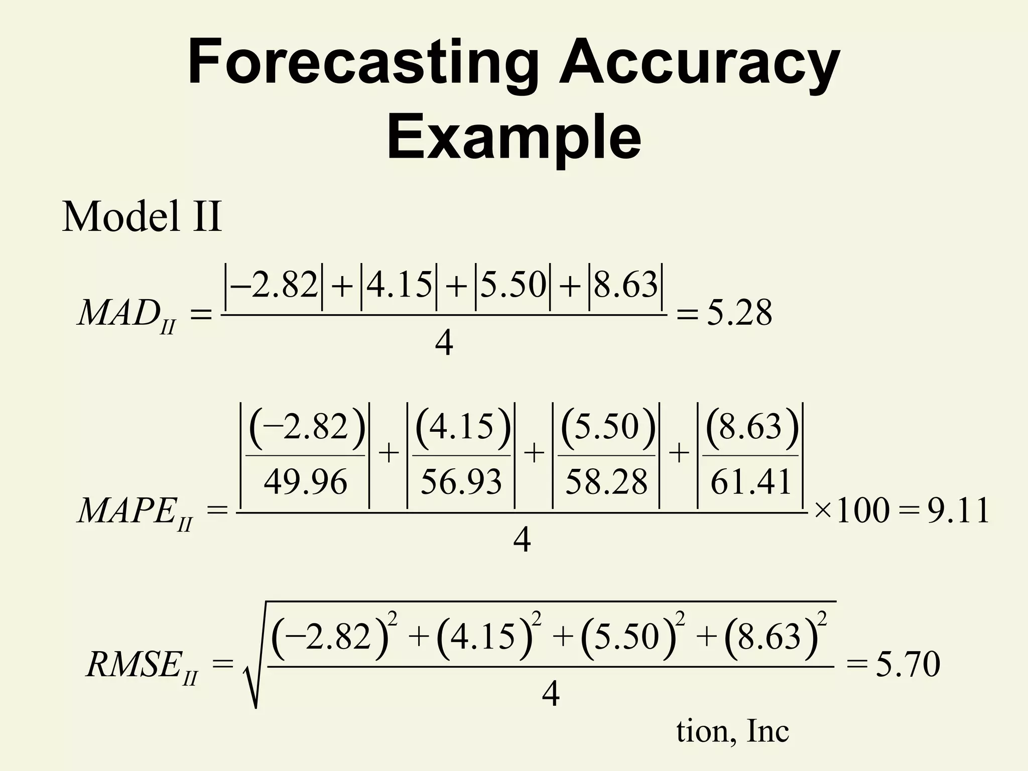 Forecasting Accuracy
Example
Model II
MADII =

−2.82 + 4.15 + 5.50 + 8.63
4

= 5.28

(−2.82 ) + (4.15) + (5.50 ) + (8.63)
MAPEII =

49.96

56.93

61.41

4

×100 = 9.11

(−2.82 ) + (4.15) + (5.50 ) + (8.63)
2

RMSEII =

58.28

2

4

2

© 2011 Pearson Education, Inc

2

= 5.70

 