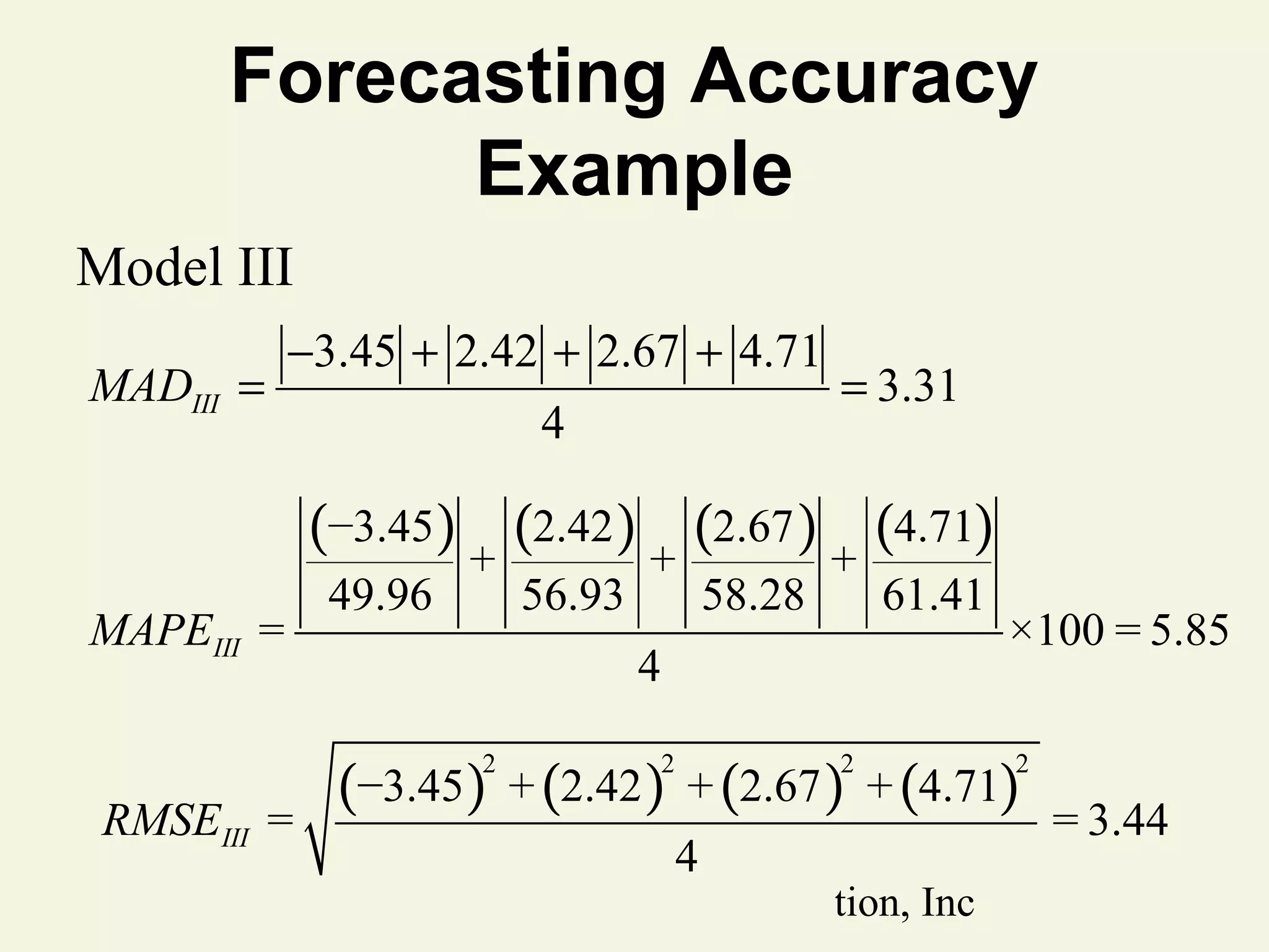 Forecasting Accuracy
Example
Model III
MADIII =

−3.45 + 2.42 + 2.67 + 4.71
4

= 3.31

(−3.45) + (2.42 ) + (2.67 ) + (4.71)
MAPEIII =

49.96

56.93

61.41

4

×100 = 5.85

(−3.45) + (2.42 ) + (2.67 ) + (4.71)
2

RMSEIII =

58.28

2

2

4

© 2011 Pearson Education, Inc

2

= 3.44

 