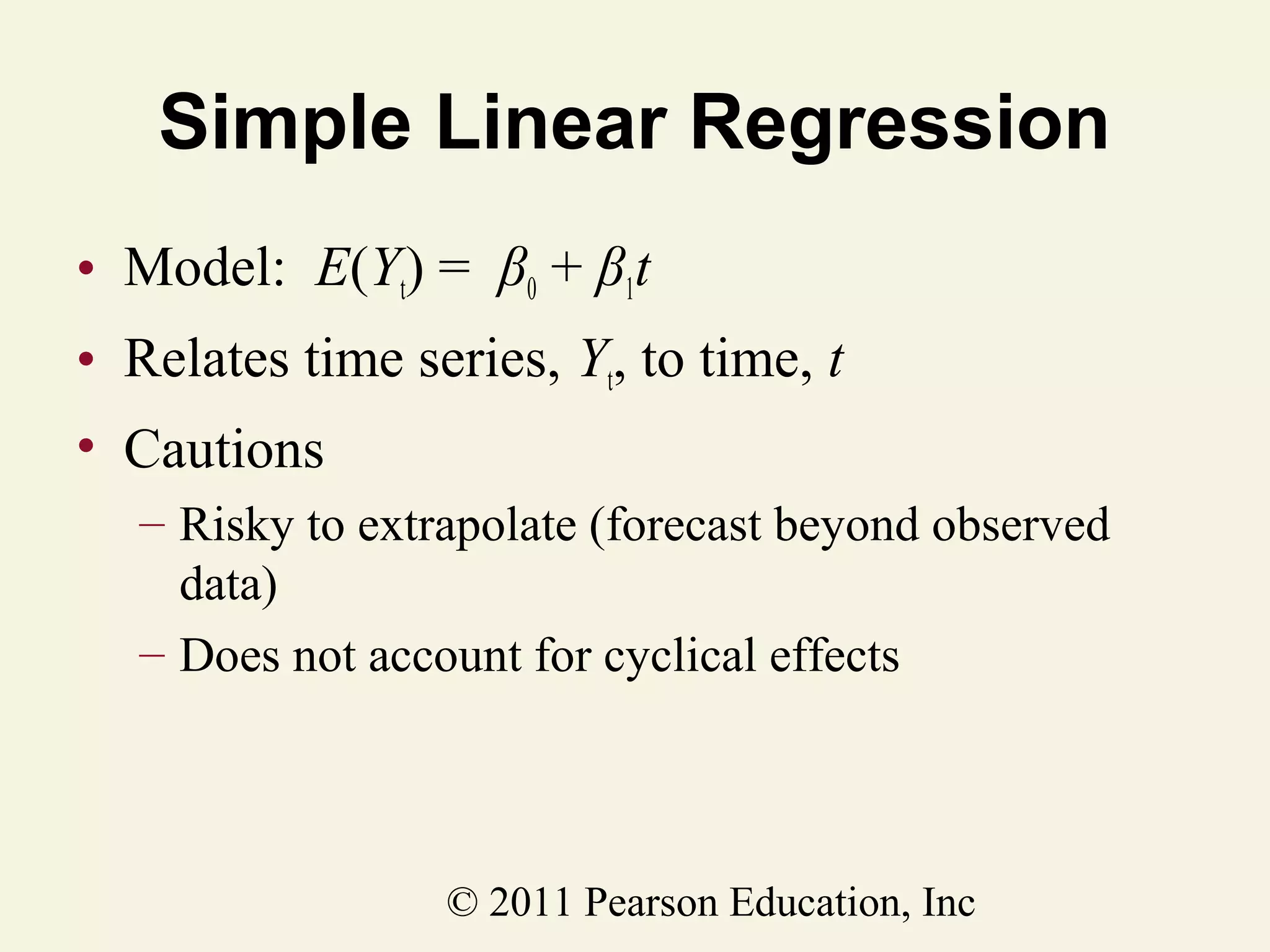 Simple Linear Regression
• Model: E(Yt) = β0 + β1t
• Relates time series, Yt, to time, t
• Cautions
– Risky to extrapolate (forecast beyond observed
data)
– Does not account for cyclical effects

© 2011 Pearson Education, Inc

 