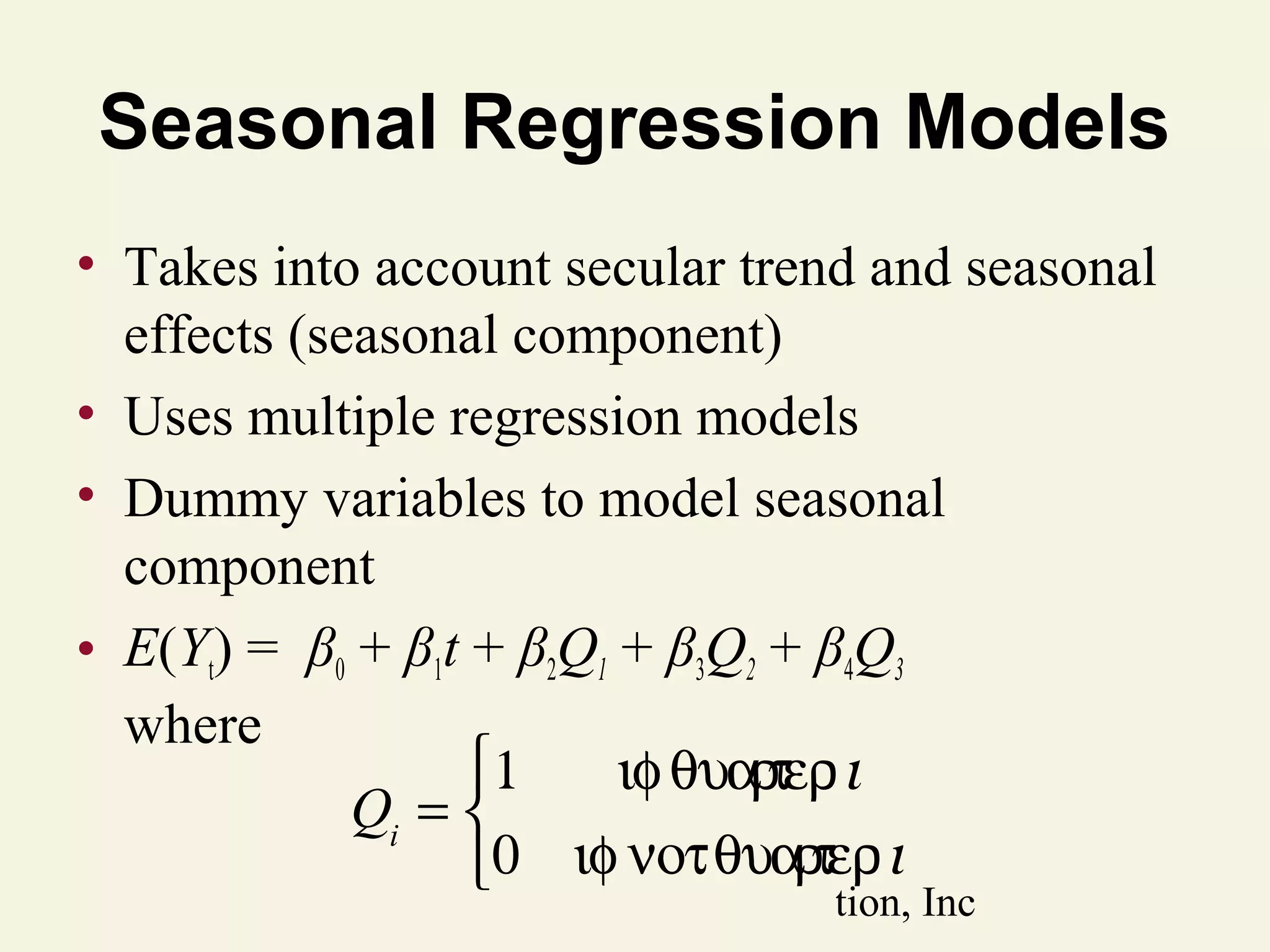 Seasonal Regression Models
• Takes into account secular trend and seasonal
effects (seasonal component)
• Uses multiple regression models
• Dummy variables to model seasonal
component
• E(Yt) = β0 + β1t + β2Q1 + β3Q2 + β4Q3
where
1
ιφ θυαρ ι
τερ
Qi = 
τερ
0 ιφ νοτθυαρ ι
© 2011 Pearson Education, Inc

 