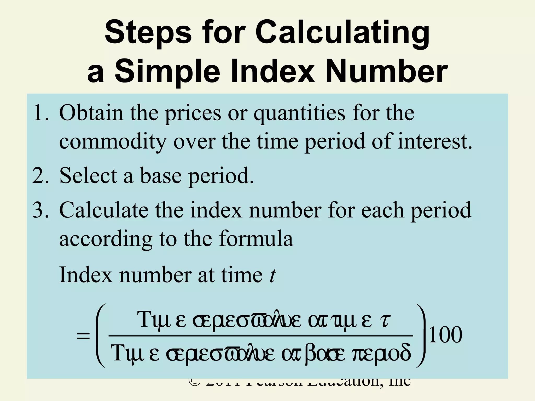 Steps for Calculating
a Simple Index Number
1. Obtain the prices or quantities for the
commodity over the time period of interest.
2. Select a base period.
3. Calculate the index number for each period
according to the formula
Index number at time t
 Τιµ ε σ ιεσϖ υε ατ τιµ ε τ 
ερ
αλ
=
 100
ερ
αλ
ε ιοδ
 Τιµ ε σ ιεσϖ υε ατ βασ περ 
© 2011 Pearson Education, Inc

 