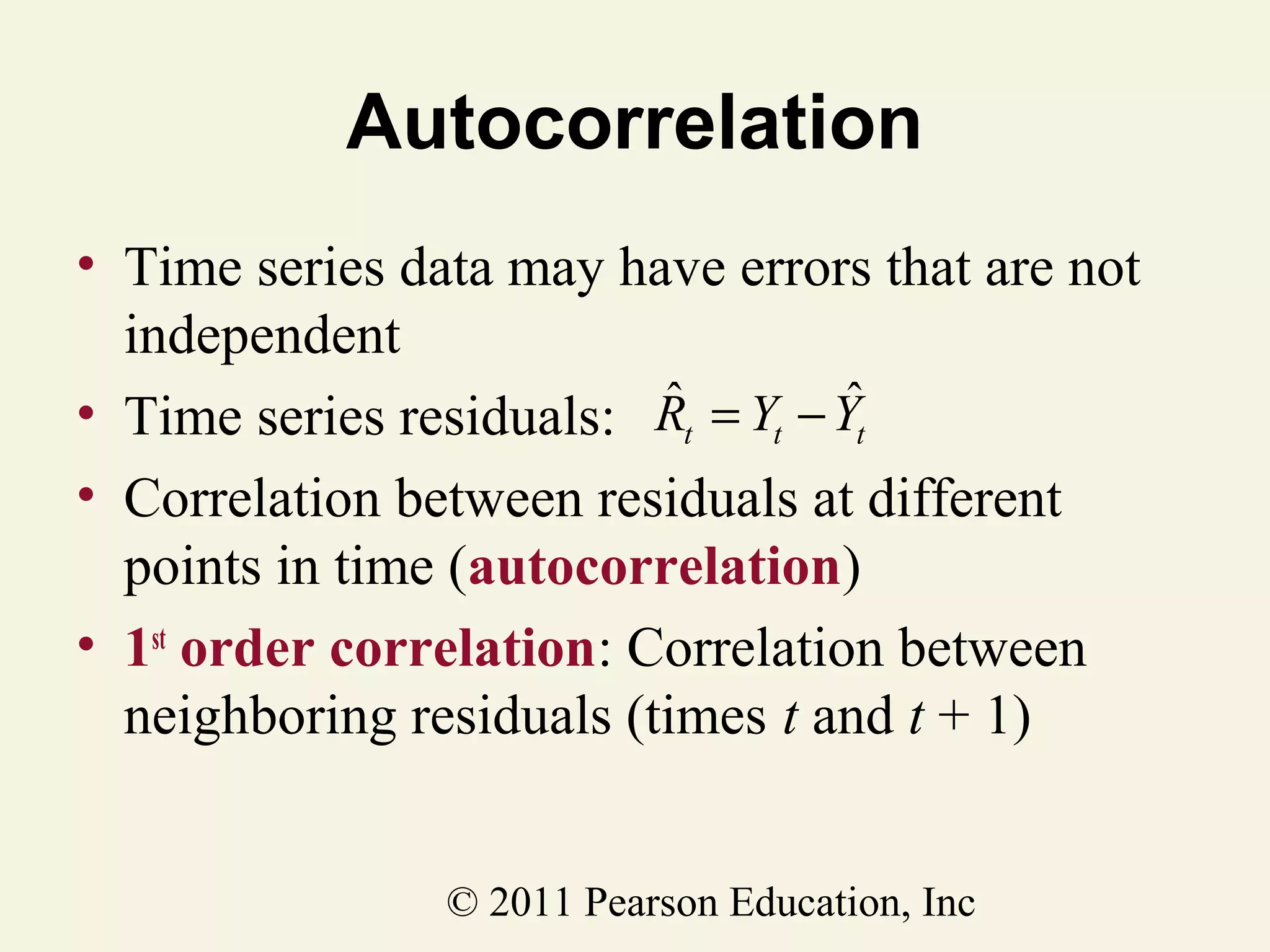 Autocorrelation
• Time series data may have errors that are not
independent
ˆ
ˆ
• Time series residuals: Rt = Yt − Yt
• Correlation between residuals at different
points in time (autocorrelation)
• 1st order correlation: Correlation between
neighboring residuals (times t and t + 1)
© 2011 Pearson Education, Inc

 
