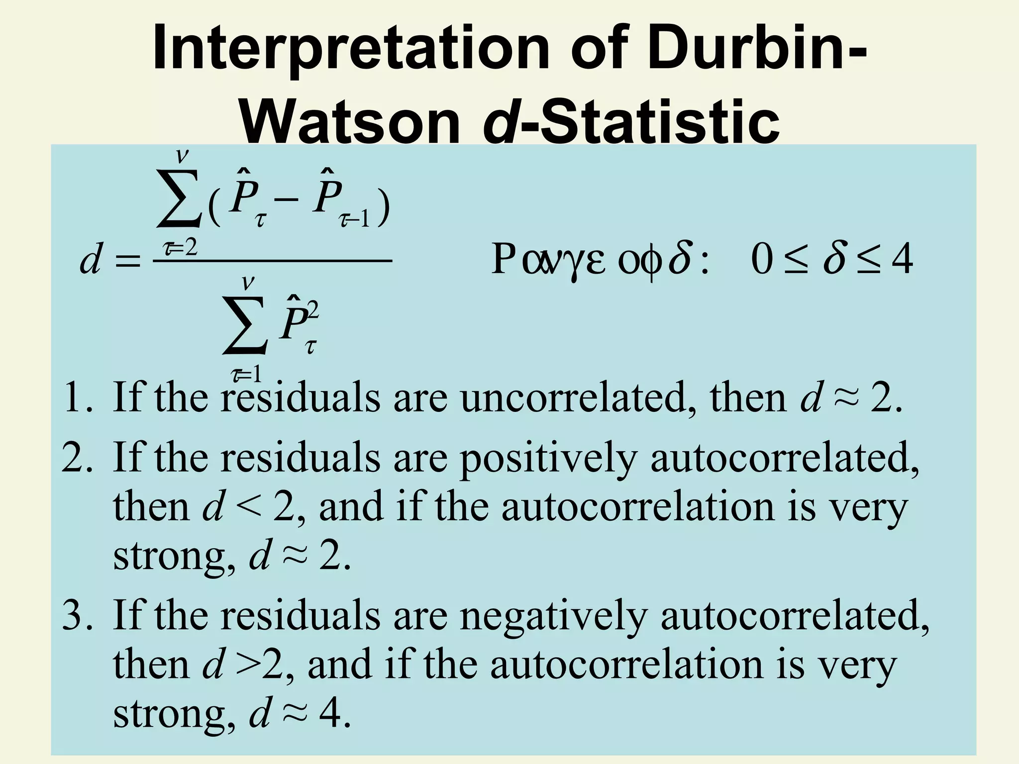 Interpretation of DurbinWatson d-Statistic
ν
d=

ˆ
∑( Ρ
τ=2

ˆ
− Ρτ−1 )
τ

ν

ˆ
Ρτ2
∑
τ=1

Ρ ανγε οφ δ : 0 ≤ δ ≤ 4

1. If the residuals are uncorrelated, then d ≈ 2.
2. If the residuals are positively autocorrelated,
then d < 2, and if the autocorrelation is very
strong, d ≈ 2.
3. If the residuals are negatively autocorrelated,
then d >2, and if the autocorrelation is very
strong, d ≈ 4. © 2011 Pearson Education, Inc

 